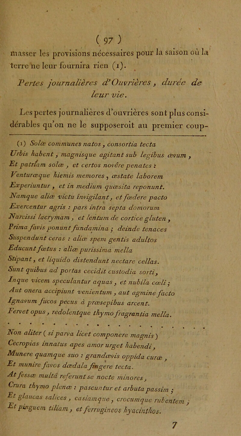 masser les provisions nécessaires pour la saison où la terre ne leur fournira rien (i). Pertes journalières d’Ouvrières , durée de leur vie. Les pertes journalières d’ouvrières sont plus consi- dérables qu’on ne le supposeroit au premier coup- (1) Solœ communes natos , consortia tecta Urbis habent, magnisque agitant sub legibus œvum , Et patria m solœ } et certos novêre penates i Venturœque hiemis memores , œstate laborem Experiuntur , et in medium quœsita reponunt. Eamque aliœ victu invigilant ? et fœdere pacto Exercentur agris : pars intra septa domorum JVarcissi lacrymam , et lentum de cortice gluten , Prima/avis ponunt fundamina ; deinde tenaces Suspendant ceras : aliœ spern gentls adultos Educuntfœtus : aliœ purissima mella Stipant, et liquida distendunt nectare cellas. Sunt quibus ad portas cecidit custodia sorti, Inque vicem speculantur aquas , et nubila cœli • Aut onera. accipiunt venientum , aut agmine facto Ignavum fucos pecus à prœsepibus arcent. Fervet opus r redolentque thymofragrantia mella. Non aliter ( siparva licet componere magnis ) Cecropias innalus apes amor urget habendi, Munere quamque suo : grandœvis oppida curœ , Et munire favos dœdala fingere tecta. At fessœ multâ référant se nocte minores > Crura thymo plenœ : pascuntur et arbutapassirn ; Et glaucas sal/.ces, casiamque, crocumque rubentem , Et pingucrn tiliam , et ferrugineos hyacintlos. 7