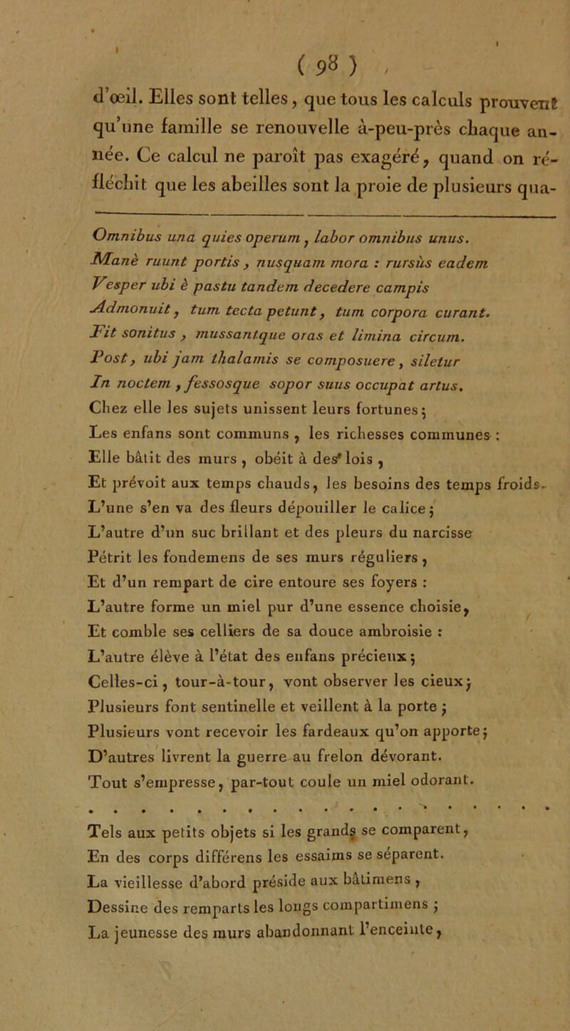 I ( 9^ ) d’oeil. Elles sont telles, que tous les calculs prouvent qu’une famille se renouvelle à-peu-près chaque an- née. Ce calcul ne paroît pas exagéré, quand on ré- fléchit que les abeilles sont la proie de plusieurs qua- Omnibus una quies operum ; labor omnibus unus. Manè ruunt portis , nusquam mora : rursùs eadem Vesper ubi è pastu tandem decedere campis Jldmonuit} tum tecta petunt, tum corpora curant. Fit sonitus } mussantque oras et limina circum. Fost, ubi jam thalamis se composuere, silelur In noctem , fessosque sopor suus occupât artus. Chez elle les sujets unissent leurs fortunes; Les enfans sont communs , les richesses communes : Elle bâtit des murs , obéit à des* lois , Et prévoit aux temps chauds, les besoins des temps froids. L’une s’en va des fleurs dépouiller le calice; L’autre d’un suc brillant et des pleurs du narcisse Pétrit les fondemens de ses murs réguliers , Et d’un rempart de cire entoure ses foyers : L’autre forme un miel pur d’une essence choisie, Et comble ses celliers de sa douce ambroisie : L’autre élève à l’état des enfans précieux ; Celles-ci, tour-à-tour, vont observer les cieux; Plusieurs font sentinelle et veillent à la porte ; Plusieurs vont recevoir les fardeaux qu’on apporte; D’autres livrent la guerre au frelon dévorant. Tout s’empresse, par-tout coule un miel odorant. Tels aux petits objets si les grands se comparent, En des corps différens les essaims se séparent. La vieillesse d’abord préside aux bàtimens , Dessine des remparts les longs coinpartimens ; La jeunesse des murs abandonnant l’enceinte,