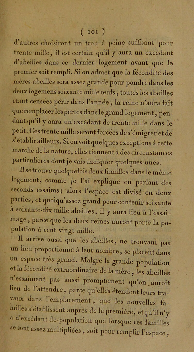 d’autres choisiront un trou à peine suffisant pour trente mille, il est certain qu’il y aura un excédant d’abeilles dans ce dernier logement avant que le premier soit rempli. Si on admet que la fécondité des mères-abeilles sera assez grande pour pondre dans les deux logemens soixante mille œufs, toutes les abeilles étant censees périr dans 1 année, la reine n’aura lait que remplacer les pertes dans le grand logement, pen- dant qu’il y aura un excédant de trente mille dans le petit. Ces trente mille seront forcées de s’émigrer et de s etabln ailleurs. Si on voit quelques exceptions à cette marche de la nature, elles tiennent à des circonstances particulières dont je vais indiquer quelques-unes. Il se trouve quelquefois deux familles dans le même logement, comme je l’ai expliqué en parlant des seconds essaims j alors l’espace est divisé en deux parties, et quoiqu’assez grand pour contenir soixante à soixante-dix mille abeilles, il y aura lieu à l’essai- mage, parce que les deux reines auront porté la po- pulation à cent vingt mille. Il arrive aussi que les abeilles, ne trouvant pas un lieu proportionné à leur nombre, se placent dans un espace très-grand. Malgré la grande population et la fécondité extraordinaire de la mère, les abeilles n essaiment pas aussi promptement qu’on auroit heu de l’attendre, parce qu’elles étendent leurs tra- vaux dans l’emplacement, que les nouvelles fa- milles s’établissent auprès de la première, et qu’il n’y a d excédant de-population que lorsque ces familles ^ sont assez multipliées , soit pour remplir l’espace,