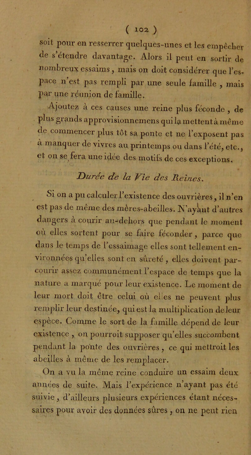 soit pour en resserrer quelques-unes et les empêcher de s’étendre davantage. Alors il peut en sortir de nombreux essaims, mais on doit considérer que l’es- pace n’est pas rempli par une seule famille , mais par une réunion de famille. Ajoutez à ces causes une reine plus féconde , de plus grands approvisionnemens qui la mettent à même de commencer plus tôt sa ponte et ne l’exposent pas à manquer de vivres au printemps ou dans l’été, etc., et on se fera une idee des motifs de ces exceptions. Durée de la Vie des Veines. Si on a pu calculer l’existence des ouvrières, il n’en est pas de meme des meres-abeilles. N’ayknt d’autres dangers a courir au-deliors que pendant le moment où elles sortent pour se faire féconder, parce que dans le temps de l’essaimage elles sont tellement en- vironnées qu’elles sont en sûreté , elles doivent par- courir assez communément l’espace de temps que la nature a marqué pour leur existence. Le moment de leur mort doit être celui où el es ne peuvent plus remplir leur destinée, qui est la multiplication deleur espèce. Comme le sort de la famille dépend de leur existence , on pourrait supposer qu’elles succombent pendant la ponte des ouvrières , ce qui mettrait les abeilles à même de les remplacer. On a vu la même reine conduire un essaim deux années de suite. Mais l’expérience n’ayant pas été suivie, d’ailleurs plusieurs expériences étant néces- saires pour avoir des données sures , on ne peut rien