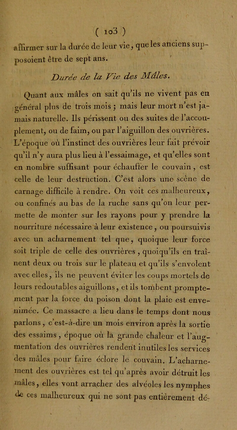 affirmer sur la durée de leur vie, que les anciens sup- posaient être de sept ans. Durée de la Vie des Mâles. Quant aux mâles on sait qu’ils ne vivent pas en général plus de trois mois ; mais leur mort n’est ja- mais naturelle. Ils périssent ou des suites de l’accou- plement, ou de faim, ou par l’aiguillon des ouvrières. L’époque où l’instinct des ouvrières leur fait prévoir qu’il n’y aura plus lieu à l’essaimage, et qu’elles sont en nombre suffisant pour échauffer le couvain, est celle de leur destruction. C’est alors une scène de carnage difficile à rendre. On voit ces malheureux, ou confinés au bas de la ruche sans qu’on leur per- mette de monter sur les rayons pour y prendre la nourriture nécessaire à leur existence, ou poursuivis avec un acharnement tel que, quoique leur force soit triple de celle des ouvrières , quoiqu’ils en traî- nent deux ou trois sur le plateau et qu’ils s’envolent avec elles, ils ne peuvent éviter les coups mortels de leurs redoutables aiguillons, et ils tombent prompte- ment par la force du poison dont la plaie est enve- nimée. Ce massacre a lieu dans le temps dont nous parlons, c’est-à-dire un mois environ après la sortie des essaims , époque où la grande chaleur et l’aug- mentation des ouvrières rendent inutiles les services des mâles pour faire éclore le couvain. L’acharne- ment des ouvrières est tel qu’après avoir détruit les mâles, elles vont arracher des alvéoles les nymphes de ces malheureux qui ne sont pas entièrement dé-