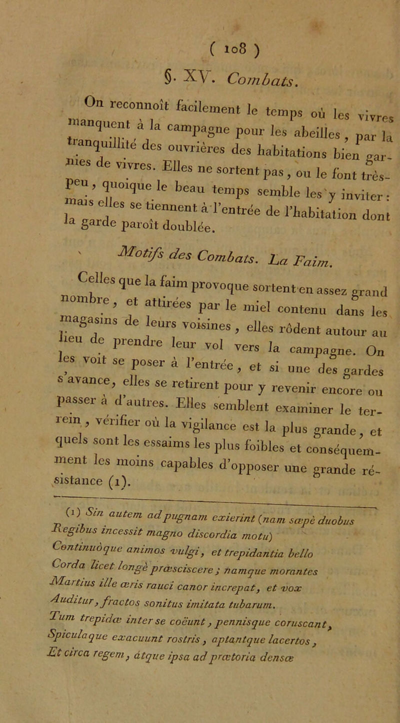 §. X\ . Combats. On reconnaît facilement le temps où les vivres manquent à Ia campagne pour les abeilles, parTâ ‘‘“T des ouvrières des habitations bien gar- de vrvres E,les ne sortent pas, ou le font ti- 1 , quoique le beau temps semble les'y inviter- ;:::rse de 1^^*» d»™ a Sarc*e paroît doublée. Motifs des Combats, ha Faim. Celles que la faim provoque sortent en assez grand °C> ,6t fÜ'éeS Par le ™el contenu dans les - gasins de eurs voisines , elles rôdent autour au 16U de *“*• vol vers la campagne. On les vort se poser à l’entrée , et si une des gardes S avance, elles se retirent pour y revenir encore ou passer a d’autres. Elles semblent examiner le ter- iein venter où la vigilance est la plus grande, et quels sont les essaims les plus fbibles et conséquem- ment les moins capables d’opposer une grande ré- sistance (i). C>) & autem adpugnam exierint {nam sœpc duobus lxegibus incessit magno discordia motu) Continué que animos -vulgi, et trepidantia belle Corda licet longe prcssciscere j namque morantes Mart ms il le œris rauci canor increpat, et vox Auditur, fractos sonitus irnitata tubaruni. Tutti trepidœ inter se coëunt, pennisque coruscant > Spiculaque exacuunt rostris, aptantque lacertos , Et citca regemf âtque ipsa adprcvtoria denses