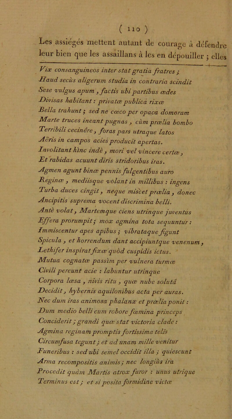 ( ) Les assiégés mettent autant de courage à défendre leur bien que les assaillans cà les en dépouiller • elles Vix consanguineos inter stat gratia fratres ; TIaud secùs aligerum studio, in contraria scindit Sese vulgus apum , factis ubi partibus œdes Divisas habitant : privatœpublica rixœ JBella trahunt ; sed ne cœco per opaca domorum Marte truces ineantpugnas , cùm prœlia bombo Tembili cecinére , foras pars utraque latos •Abris in canipos aciesproducit apertas. P/ivohtant lune mdè y mon vclvincere certce Et rabidas acuunt diris stridoribus iras. Agmen agunt bince pennis fulgentibus auro Reginœ } mednsque 'volant in millibus : ingens Turbo duces cmgit, neque mise et prœlia } donec Ancipitis suprema vocent discrimina belli. Ante volât, Martemque Ciens utrinque juventus Effera prorumpitÿ mox agmina tota sequuntur : Immiscentur apes apibus ; vibrataquefîgunt Spicula , et horrendum dant accipiuntque venenum } Lethifer inspirâtfixa; quod cuspidis ictus. Mutua cognatœ passïm per vulnera turmœ Civilipereunt acie : labuntur utrinque Corpora lœsa , nivis ritu > quœ nube soluta Decidit, hybernis aquilonibus acta per auras. Nec dum iras animosa phalanx et prœlia ponit : Du ni rnedio belli cum rebore fœmina princcps Concident ; grandi quœ stat Victoria clade : Agmina reginam promptis fortissimo tells Circumfusa tegunt; et ad unam mille venitur Funeribus : sed ubi semel occidit ilia ; quiescunt Arma recompositis animis y nec longiiis ira Procedit quàm Martis atrox furor : unus utrique Terminus est; et siposita formidine victœ