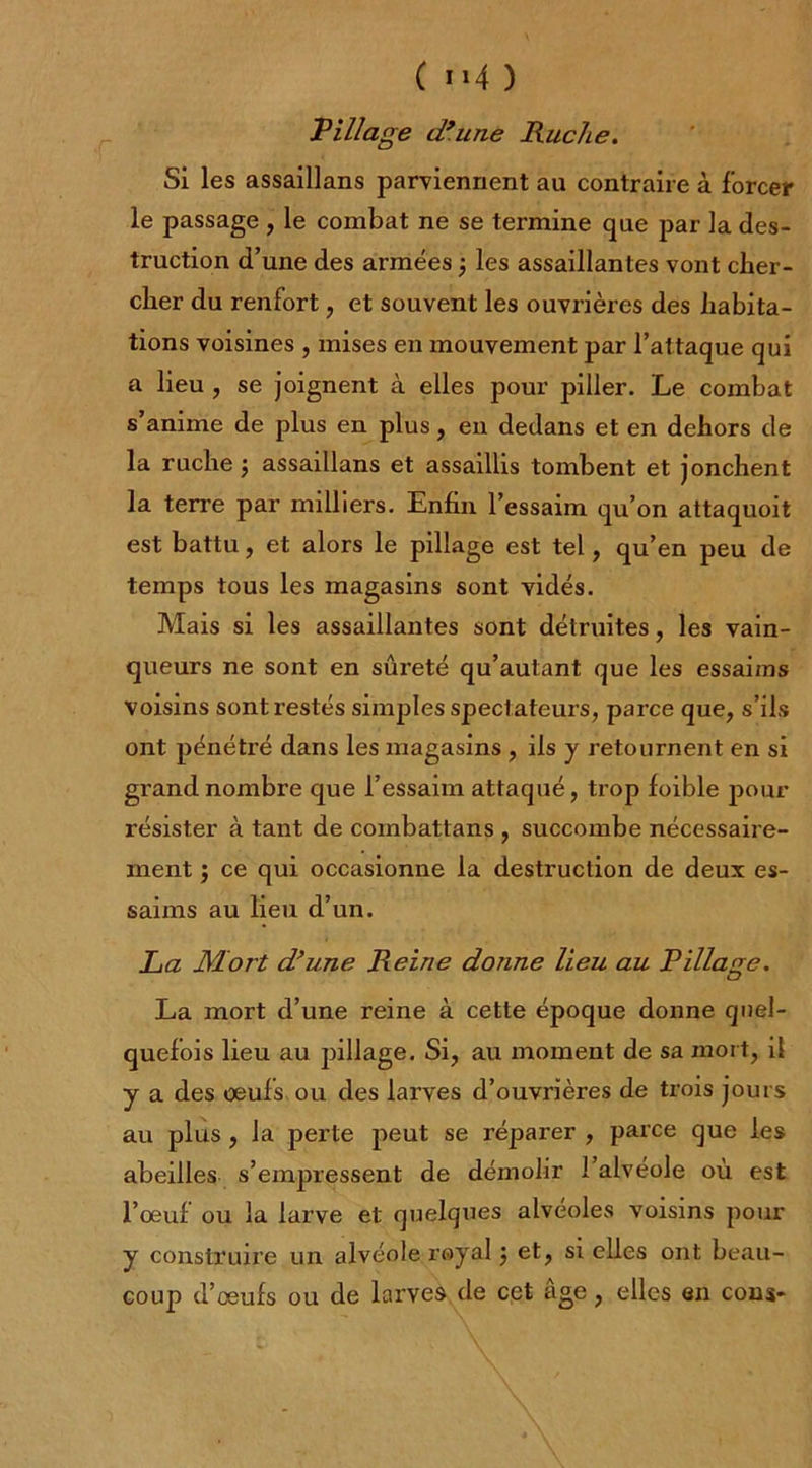 ( i»4 ) Village d’une Ruche. Si les assaillans parviennent au contraire à forcer le passage , le combat ne se termine que par la des- truction d’une des armées ; les assaillantes vont cher- cher du renfort, et souvent les ouvrières des habita- tions voisines , mises en mouvement par l’attaque qui a lieu , se joignent à elles pour piller. Le combat s’anime de plus en plus, en dedans et en dehors de la ruche ; assaillans et assaillis tombent et jonchent la terre par milliers. Enfin l’essaim qu’on attaquoit est battu, et alors le pillage est tel, qu’en peu de temps tous les magasins sont vidés. Mais si les assaillantes sont détruites, les vain- queurs ne sont en sûreté qu’autant que les essaims voisins sont restés simples spectateurs, parce que, s’ils ont pénétré dans les magasins , iis y retournent en si grand nombre que l’essaim attaqué, trop foible pour résister à tant de coinbattans , succombe nécessaire- ment j ce qui occasionne la destruction de deux es- saims au lieu d’un. La JMort d’une Reine donne lieu au Pillage. C? La mort d’une reine à cette époque donne quel- quefois lieu au pillage. Si, au moment de sa mort, il y a des oeufs ou des larves d’ouvrières de trois jours au plus , la perte peut se réparer , parce que les abeilles s’empressent de démolir l’alvéole où est l’oeuf ou la larve et quelques alvéolés voisins pour y construire un alvéole royal $ et, si elles ont beau- coup d’œufs ou de larves de cet âge, elles en cons-