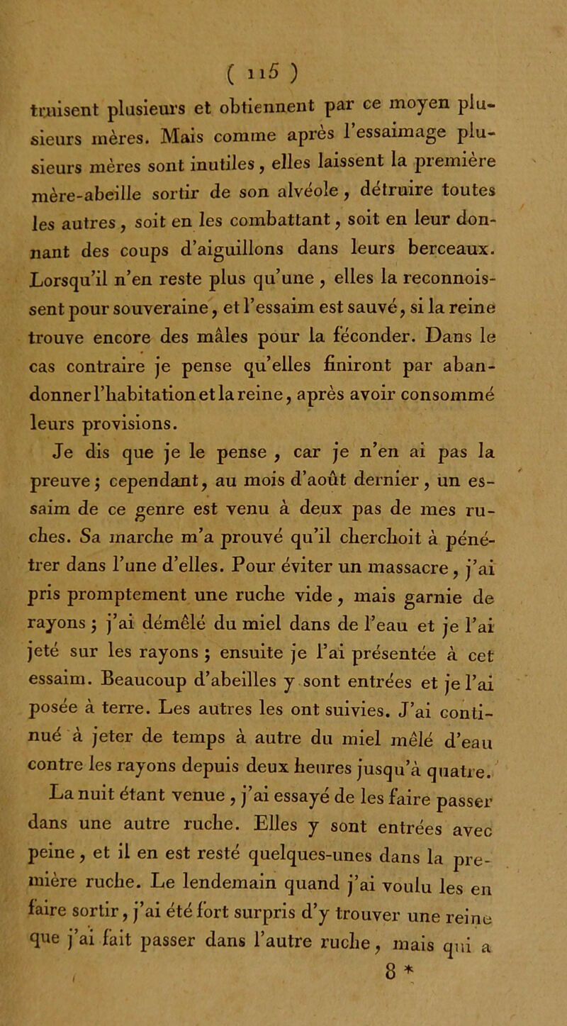 twisent plusieurs et obtiennent par ce moyen plu- sieurs mères. Mais comme api’es 1 essaimage plu- sieurs mères sont inutiles, elles laissent la première mère-abeille sortir de son alvéolé , détruire toutes les autres, soit en les combattant, soit en leur don- nant des coups d’aiguillons dans leurs berceaux. Lorsqu’il n’en reste plus qu’une , elles la reconnois- sent pour souveraine, et l’essaim est sauvé , si la reine trouve encore des mâles pour la féconder. Dans le cas contraire je pense qu’elles finiront par aban- donner l’habitation et la reine, après avoir consommé leurs provisions. Je dis que je le pense , car je n’en ai pas la preuve; cependant, au mois d’août dernier, un es- saim de ce genre est venu à deux pas de mes ru- ches. Sa marche m’a prouvé qu’il cherchoit à péné- trer dans l’une d’elles. Pour éviter un massacre, j’ai pris promptement une ruche vide, mais garnie de rayons ; j’ai démêlé du miel dans de l’eau et je l’ai jeté sur les rayons ; ensuite je l’ai présentée à cet essaim. Beaucoup d’abeilles y sont entrées et je l’ai posée à terre. Les autres les ont suivies. J’ai conti- nué à jeter de temps à autre du miel mêlé d’eau contre les rayons depuis deux heures jusqu’à quatre. La nuit étant venue , j ai essaye de les faire passer dans une autre ruche. Elles y sont entrées avec peine, et il en est resté quelques-unes dans la pre- mière ruche. Le lendemain quand j’ai voulu les en faire sortir, j’ai été fort surpris d’y trouver une reine que j’ai fait passer dans l’autre ruche, mais qui a 8 *