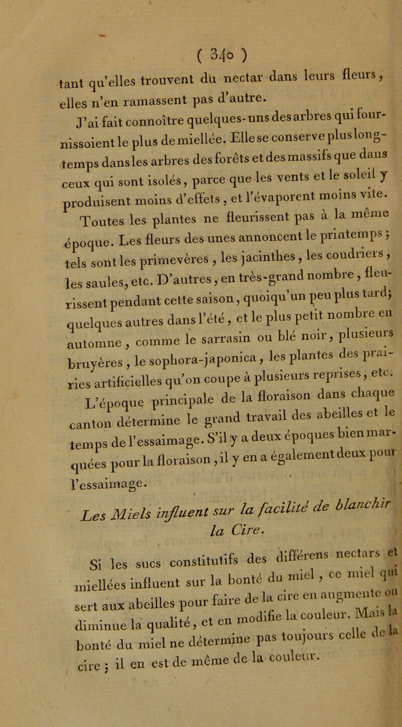 tant qu’elles trouvent du nectar dans leurs fleurs, elles n’en ramassent pas d autre. J’ai fait connoître quelques- uns des arbres qui four- nissoient le plus de miellée. Elle se conserve plus long- temps dans les arbres des forêts etdesmassifs que dans ceux qui sont isolés, parce que les vents et le soleil y produisent moins d’effets, et l’évaporent moins vite. Toutes les plantes ne fleurissent pas à la meme époque. Les fleurs des unes annoncent le printemps ; tels sont les primevères , les jacinthes, les coudriers, les saules, etc. D’autres, en très-grand nombre , fleu- rissent pendant cette saison, quoiqu’un peu plus tare ; quelques autres dans l’été, et le plus petit nombre en automne, comme le sarrasin ou blé noir, plusieurs bruyères , le sophora-japonica, les plantes des prai- ries artificielles qu’on coupe à plusieurs reprises, etc. L’époque principale de la floraison dans chaque canton détermine le grand travail des abeilles et le temps de l’essaimage. S’il y a deux époques bienmai - quées pour la floraison , il y en a également deux pour l’essaimage. Les Miels influent sur la facilité de blanchir la Cire. Si les sucs constitutifs des diffêrens nectars et miellées influent sur la bonté du miel, ce miel qui , f.îvprle la cire en augmente ou sert aux abeilles pour faix 1 • j r • i et en modifie la couleur. Mais la diminue la qualité, et ei t , , bonté du miel ne détermine pas toujours celle de la cire ; il en est de même de la couleur.