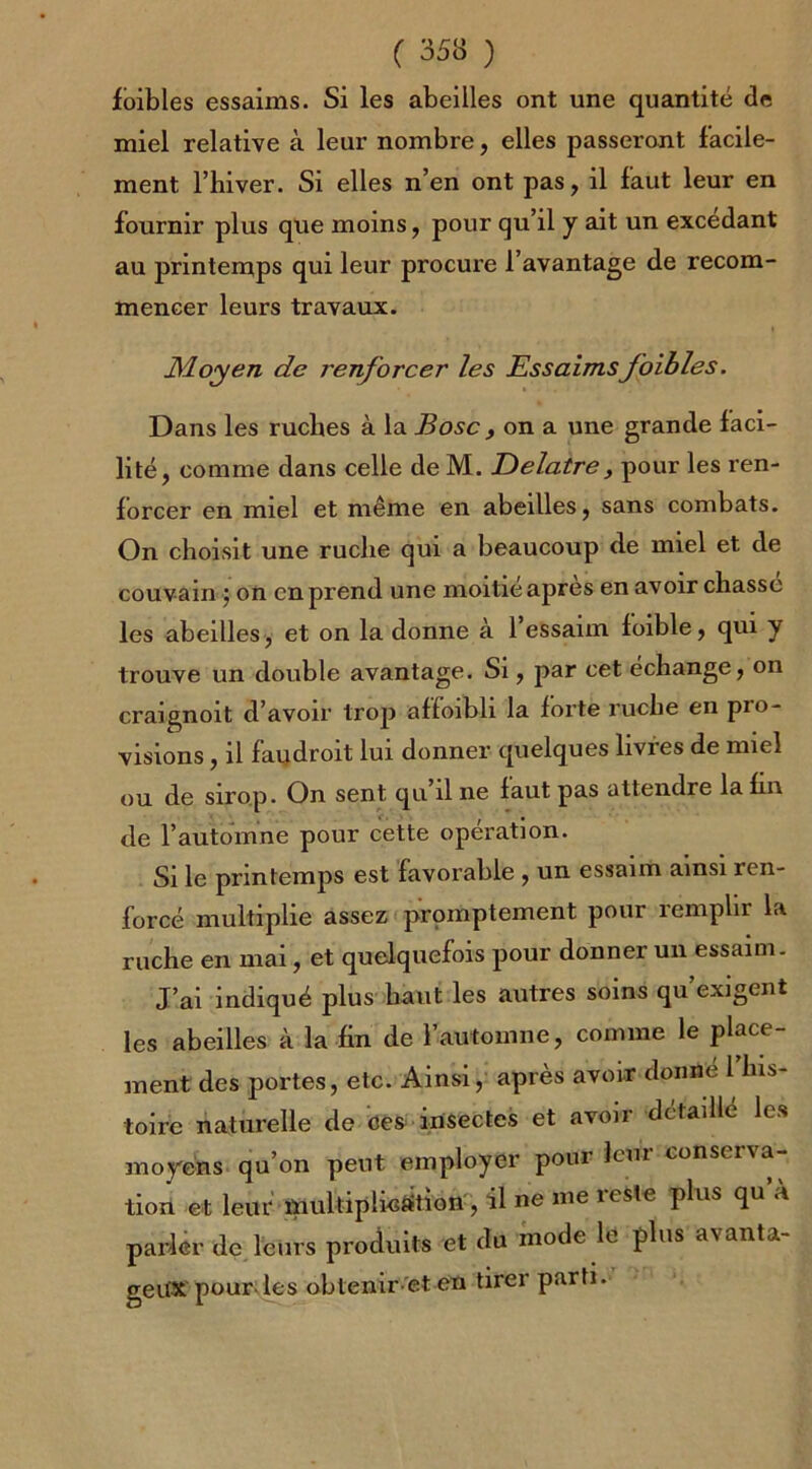 fbibles essaims. Si les abeilles ont une quantité 8e miel relative à leur nombre, elles passeront facile- ment l’hiver. Si elles n’en ont pas, il faut leur en fournir plus que moins, pour qu’il y ait un excedant au printemps qui leur procure l’avantage de recom- mencer leurs travaux. Moyen de renforcer les Essaimsf bibles. Dans les ruches à la B ose, on a une grande faci- lité, comme dans celle de M. Eelatre, pour les ren- forcer en miel et même en abeilles, sans combats. On choisit une ruche qui a beaucoup de miel et de couvain} on en prend une moitié apres en avoir chasse les abeilles, et on la donne à 1 essaim foible, qui y trouve un double avantage. Si, par cet échange, on craignoit d’avoir trop affoibli la forte ruche en pio- visions, il faudroit lui donner quelques livies de miel ou de sirop. On sent qu il ne faut pas attendre la fin de l’automne pour cette operation. Si le printemps est favorable , un essaim ainsi ren- forcé multiplie assez promptement pour remplir la ruche en mai, et quelquefois pour donner un essaim. J’ai indiqué plus haut les autres soins qu’exigent les abeilles à la fin de l’automne, comme le place- ment des portes, etc. Ainsi, après avoir donne 1 his- toire naturelle de ces insectes et avoir détaillé les moyens qu’on peut employer pour leur conserva- tion et leur multiplication , il ne me reste plus qu’à parler de leurs produits et du mode le plus avanta- geux pour, les obtenir et en tirer parti.