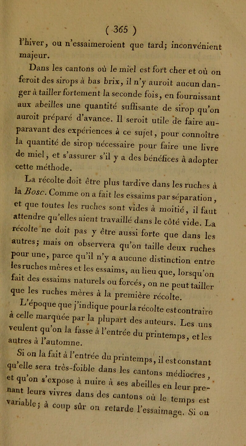 i hiver, ou n’essaiineroient que tard,* inconvénient majeur. Dans les cantons où le miel est fort cher et où on feroit des sirops à bas brix, il n’y auroit aucun dan- ger à tailler fortement la seconde fois, en fournissant aux abeilles une quantité suffisante de sirop qu’on auroit préparé d’avance. Il seroit utile dé faire au- paravant des expériences à ce sujet, pour connoître la quantité de sirop nécessaire pour faire une livre de miel, et s’assurer s’il y a des bénéfices à adopter cette méthode. r La récolté doit être plus tardive dans les ruches à la Base. Comme on a fait les essaims par séparation, et que toutes les ruches sont vides à moitié, il fout attendre qu’elles aient travaillé dans le côté vide. La récolte ne doit pas y être aussi forte que dans les autres j mais on observera qu’on taille deux ruches pour une, parce qu’il n’y a aucune distinction entre les ruches mères et les essaims, au lieu que, lorsqu’on latt des essaims naturels ou forcés, on ne peut tailler que les ruches mères à la première récolte. époque que j’indique pour la récolte estcontraire a celle marquée par la plupart des auteurs. Les uns veulent qu on la fasse à l’entrée du printemps, et les Si o„ la fait à l’entrée du printemps', il estconstant qu elle se,a ,rès-foible dans les can,„„s médias, nant U * ^ ! nU're 4 abeilles en leurpre- ' vari b e V'ïreS “ Cant°nS °Ù ,e *“>P* ». ’ “ C°P sur on re'‘«’Jc l’essaimage. Si ou