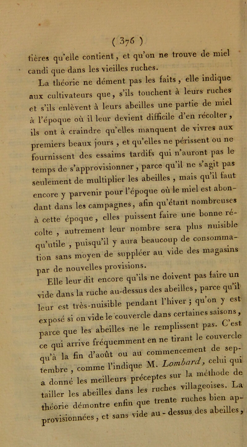 tières qu’elle contient, et qu’on ne trouve Je miel candi que dans les vieilles ruches. La théorie ne dément pas les faits , elle indique aux cultivateurs que, s’ils touchent à leurs ruches et s’ils enlèvent à leurs abeilles une partie de miel à l’époque où il leur devient difficile d’en récolter , ils ont à craindre qu’elles manquent de vivres aux premiers beaux jours , et qu’elles ne périssent ou ne fournissent des essaims tardifs qui n'auront pas le temps de s’approvisionner , parce qu'il ne s’agit pas seulement de multiplier les abeilles , mais qu’il taut encore y parvenir pour l’époque où le miel est abon- dant dans les campagnes, afin qu’étant nombreuses à cette époque, elles puissent faire une bonne ré- colté , autrement leur nombre sera plus nuisible qu’utile , puisqu'il y aura beaucoup de consomma- tion sans moyen de suppléer au vide des magasins par de nouvelles provisions. Elle leur dit encore qu’ils ne doivent pas faire un vide dans la ruche au-dessus des abeilles, parce qu il leur est très-nuisible pendant l’hiver ; qu on y est exposé si on vide le couvercle dans certaines saisons parce que les abeilles ne le remplissent pas. C es Lquilrrive fréquemment en ne tirante cuveire e qu’à la fin d’août ou au commencement de s p q v;„JinnP M Lombard, celui qui tembre , comme 1 indique M. ^ . de de a donné les meilleurs préceptes sur tailler les abeilles dans les ruches villageoises. La 1 a , nilP trente ruches bien ap- théorie démontre enfin que tren r ■ ■ Pt sans vide au - dessus des abeilles, provisionnées , et sans viuc