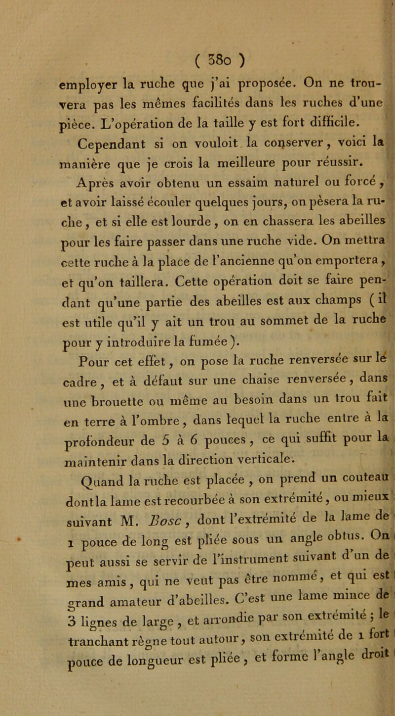 employer la ruche que j’ai proposée. On ne trou- vera pas les mêmes facilités dans les ruches d’une pièce. L’opération de la taille y est fort difficile. Cependant si on vouloit la conserver, voici la manière que je crois la meilleure pour réussir. Après avoir obtenu un essaim naturel ou force , et avoir laissé écouler quelques jours, on pèsera la ru- che , et si elle est lourde , on en chassera les abeilles pour les faire passer dans une ruche vide. On mettra cette ruche à la place de l’ancienne qu’on emportera, et qu’on taillera. Cette opération doit se faire pen- dant qu’une partie des abeilles est aux champs ( il est utile qu’il y ait un trou au sommet de la ruche pour y introduire la fumée ). Pour cet efïet, on pose la ruche renversee sur lé cadre , et à défaut sur une chaise renversée, dans une brouette ou même au besoin dans un trou fait en terre à l’ombre, dans lequel la ruche entie a la profondeur de 5 à 6 pouces , ce qui suffit pour la maintenir dans la direction verticale. Quand la ruche est placée , on prend un couteau dont la lame est recourbée à son extrémité, ou mieux suivant M. Bosc, dont l’extrémité de la lame de i pouce de long est pliée sous un angle obtus. On peut aussi se servir de l’instrument suivant d un de mes amis , qui ne veut pas être nomme, et qui est grand amateur d’abeilles. C’est une lame mince de 3 lignes de large , et arrondie par son extrémité J le tranchant règne tout autour, son extrémité de 1 fort pouce de longueur est pliée, et forme l’angle droit