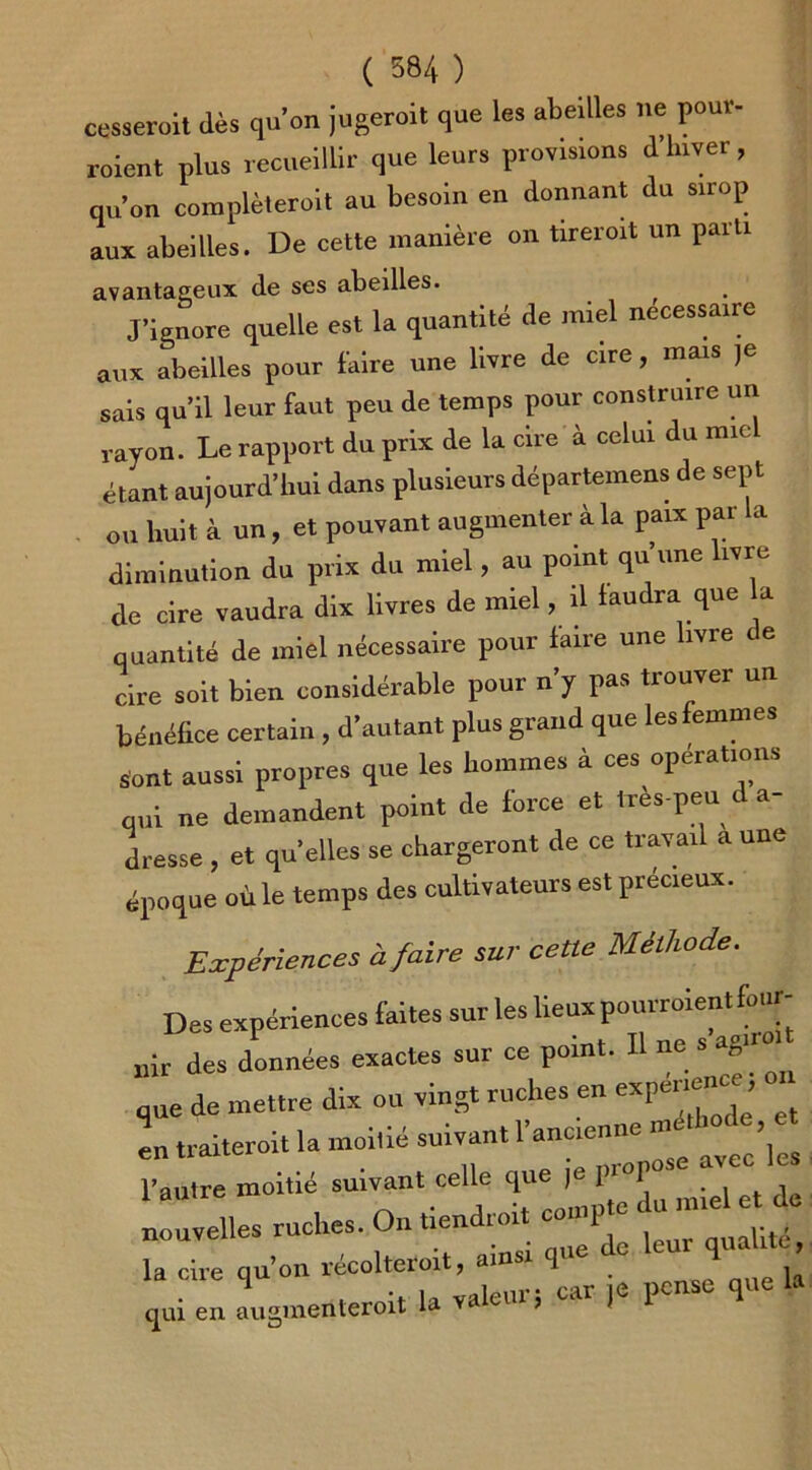 ( 584 ) cesserait (lès qu’on jugerait que les abeilles ne pour- roient plus recueillir que leurs provisions d hiver, qu’on completeroit au besoin en donnant du sirop aux abeilles. De cette manière on tireroit un parti avantageux de ses abeilles. J’ignore quelle est la quantité de miel necessaire aux abeilles pour faire une livre de cire, mais je sais qu’il leur faut peu de temps pour construire un rayon. Le rapport du prix de la cire à celui du miel étant aujourd’hui dans plusieurs départemens de sept ou huit à un, et pouvant augmenter à la paix par la diminution du prix du miel, au point qu’une livre de cire vaudra dix livres de miel, il faudra que a quantité de miel nécessaire pour faire une livre de cire soit bien considérable pour n y pas tiouver u bénéfice certain , d’autant plus grand que les femmes Sont aussi propres que les hommes à ces opérations qui ne demandent point de force et très-peu d a- dresse , et qu'elles se chargeront de ce travail a une époque où le temps des cultivateurs est précieux. Expériences à faire sur cette Méthode. Des expériences faites sur les lieux uir des données exactes sur ce point. Il ne s que de mettre dix ou vingt ruches en experte, ^ en traiterait la moitié suivant 1 ancienne m ’ l’autre moitié suivant celle que  1-^ nouvelles ruches. On tiendrai, compte “ J la cire qu’on récolterait, ainsi que de 1-1'^ qui en augmenterait la valeur; car ,e pense que