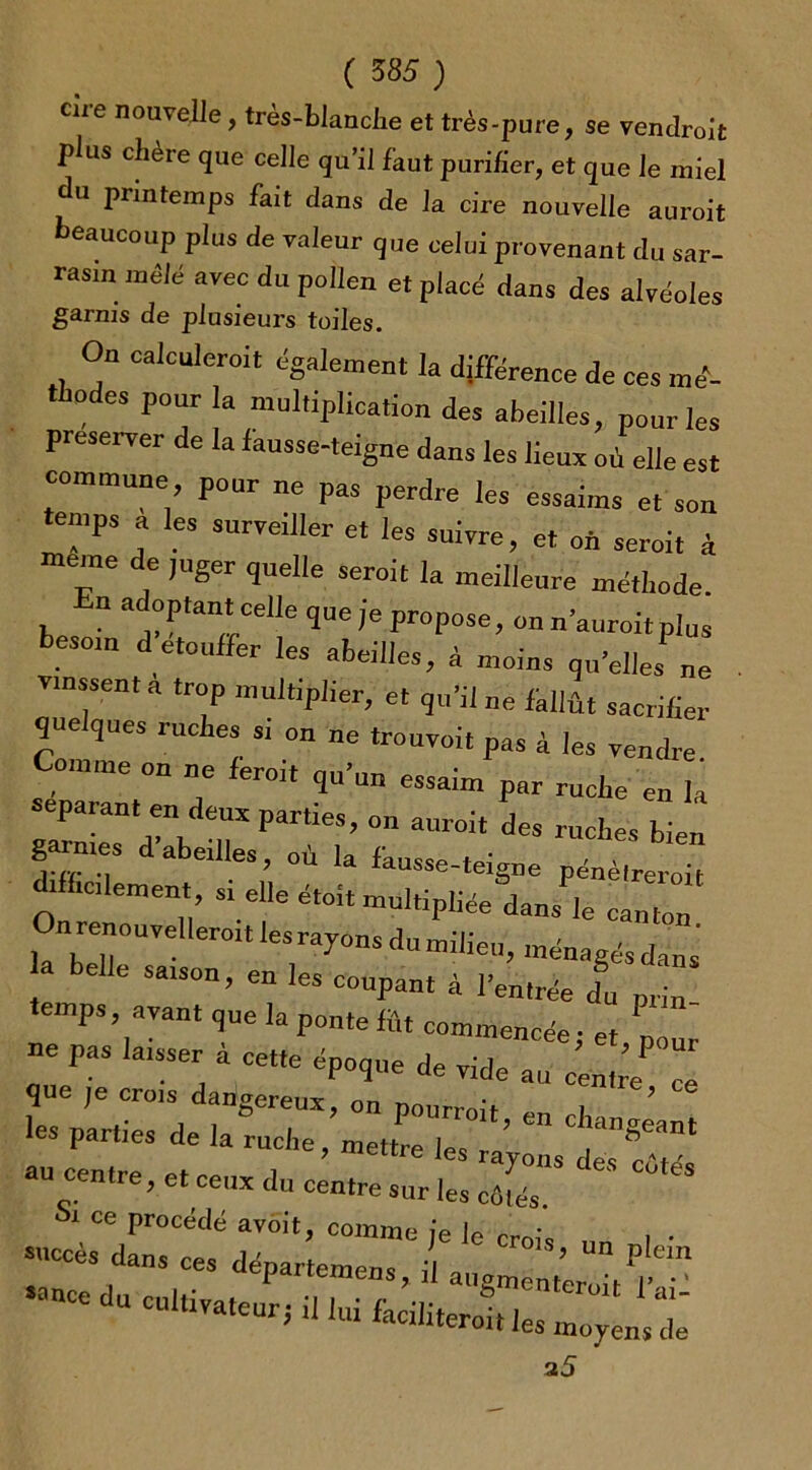 cire nouvelle, très-blanche et très-pure, se vendroit plus chère que celle qu’il faut purifier, et que le miel du printemps fait dans de la cire nouvelle auroit beaucoup plus de valeur que celui provenant du sar- rasin mêlé avec du pollen et placé dans des alvéoles garnis de plusieurs toiles. Ou calculerait également la différence de ces mé- thodes pour la multiplication des abeilles, pour les préserver de la iausse-teigne dans les lieux où elle est commune pour ne pas perdre les essaims et son temps a les surveiller et les suivre, et on serait à meme de juger quelle serait la meilleure méthode. n adoptant celle que je propose, on n’auroit plus besoin d'étouffer les abeilles, à moins qu'elles1  . vinssent a trop multiplier, et qu’il ne fallût sacrifier <jue ques ruches si on ne trouvoit pas à les vendre Comme on ne ferai, qu’un essaim par ruche en la séparant en deux parties, on auroit des ruches bien garnies d’abeilles, où la fausse-teigne ■ ici ement si elle étoit multipliée dans le canton ^.renouvellerait du »*•, ménagés dûs a elle saison, en les coupant à l’entrée <fu prin temps, ayant que la p„„te fftt commencée j et p  au centre, et ceux du centre sur les cafés. ° * Sl CG Procëdé avôit, comme je le crois i • 35