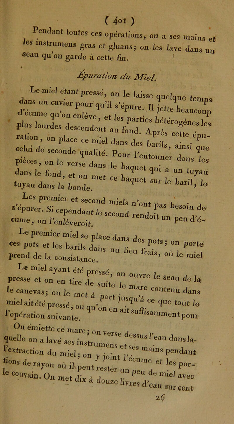 Pendant toutes ces opérations, on a ses mains et ies mstrumens gras et gluans; on les lave dans un seau qu’on garde à cette tin. « Épuration du Miel Le miel étant pressé, on le laisse j ÎT U Clmer P°llr W* -pure. Il jette^beaucoup a c e enlèïe ; et les part.es ', ;;p plus lourdes descendent au fond. Après cette rauon, on place ce miel dans des barils I P' celui de seconde qualité Pour î’ + * mS1 ^UG r;„7r tuyau dans la bonde. l> Ie Les premier et second miels n’nnt r » epurer. Si cependant le sec™! «nlftl cume, on l’enlèyeroit. peu d e~ Le premier miel se place dans A ces pots et les barils dans un lie % ^ ,° P°rtG prend de la consistance. U ^ °Ù le mieI Le miel ayant été pressé ™ presse et on en tire de suite Je ^ ^ ** Ia ie canevas; on le met à part fu ^C°ntGnU dans miel ait été pressé ou m/ • ^ * CG ^ue tout le l’opération suivie °D “ -‘-^nnnentponr On émiette ce marc • nn ^ .rue °n * ^ia:ramez:::zl’eaudans^ 1 «traction du miel; on y ;oint n, ams Penda“‘ ,h°nS de ra70“ où il peut rester “™e et Por- 10 C°UVain- 0« «î» dix à douze liyresd’ea“lel ^ “ eau sur cent 26