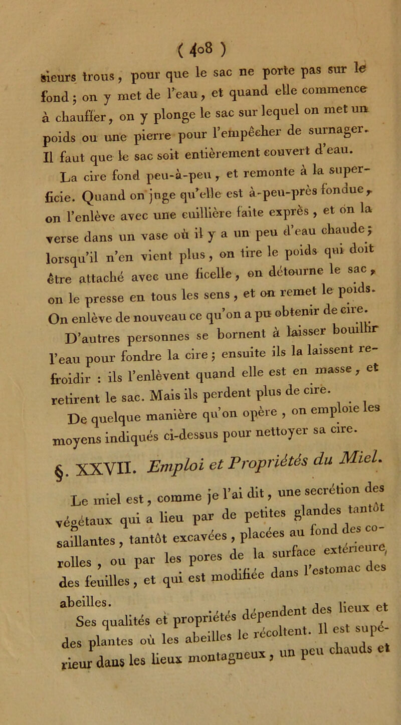 Sieurs trous, pour que le sac ne porte pas sur le fond 5 ou y met de l’eau, et quand elle commence à chauffer, on y plonge le sac sur lequel on met un poids ou une pierre pour l’empêcher de surnager. Il faut que le sac soit entièrement couvert d’eau. La cire fond peu-à-peu , et remonte à la super- ficie. Quand on juge quelle est à-peu-pres fonuuer on l’enlève avec une euillière faite exprès, et on la verse dans un vase où il y a un peu d’eau chaude ; lorsqu’il n’en vient plus, on tire le poids qm doit être attaché avec une ficelle, on détourne le sac , on le presse en tous les sens, et on remet le poids. On enlève de nouveau ce qu’on a pu obtenir de cire. D’autres personnes se bornent à laisser boui r l’eau pour fondre la cire ; ensuite ils la laissent re- froidir : ils l’enlèvent quand elle est en masse , et retirent le sac. Mais ils perdent plus de cire. De quelque manière qu’on opère , on emploie les moyens indiqués ci-dessus pour nettoyer sa cire. §. XXVII. Emploi et Propriétés du Miel. Le miel est, comme je l’ai dit, une secrétion des végétaux qui a lieu par de petites glande* saillantes , tantôt excavées , placées au on J rolles ou par les pores de la surface exteneu , des feuilles, et qui est modifiée dans l’estomac ^qualités et propriétés dépendent des lieux et des plantes où les abeilles le récoltent. 11 est supé- rieur dans les lieux montagneux, un peu cfiauds