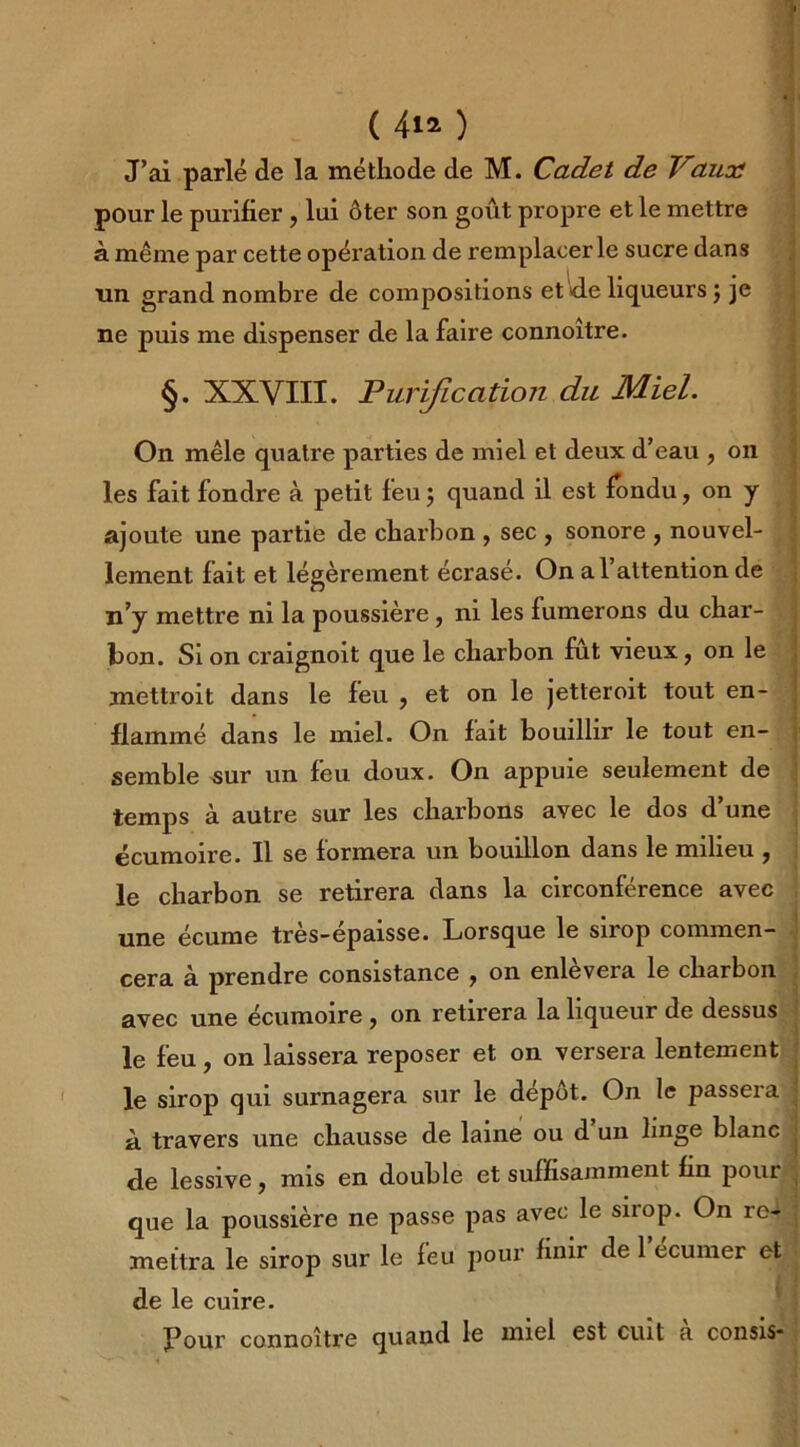 J’ai parlé de la méthode de M. Cadet de Vaux pour le purifier , lui ôter son goût propre et le mettre à même par cette opération de remplacer le sucre dans un grand nombre de compositions et de liqueurs $ je ne puis me dispenser de la faire connoitre. §. XXVIII. Purification du Miel. On mêle quatre parties de miel et deux d’eau , on les fait fondre à petit feu ; quand il est fondu, on y ajoute une partie de charbon , sec , sonore , nouvel- lement fait et légèrement écrasé. On a l’attention de n’y mettre ni la poussière, ni les fumerons du char- bon. Si on craignoit que le charbon fut vieux, on le mettroit dans le feu , et on le jetteroit tout en- flammé dans le miel. On fait bouillir le tout en- semble sur un feu doux. On appuie seulement de temps à autre sur les charbons avec le dos d’une écumoire. Il se formera un bouillon dans le milieu , le charbon se retirera dans la circonférence avec une écume très-épaisse. Lorsque le sirop commen- cera à prendre consistance 7 on enlevera le charbon avec une écumoire ^ on retirera la liqueur de dessus le feu, on laissera reposer et on versera lentement le sirop qui surnagera sur le depot. On le passera à travers une chausse de laine ou d un linge blanc de lessive, mis en double et suffisamment fin pour que la poussière ne passe pas avec le siiop. On re- mettra le sirop sur le feu pour finir de lecumer et de le cuire. Pour connoître quand le miel est cuit à consis*