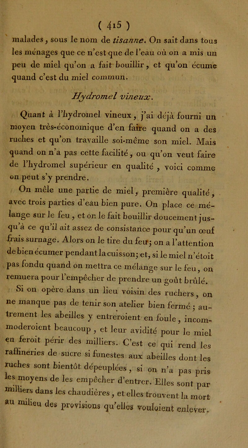 malades, sous le nom de tisanne. On sait dans tous les ménages que ce n’est que de l’eau où on a mis un peu de miel qu’on a fait bouillir, et qu’on écume quand c’est du miel commun. Hydromel vineux. Quant à l’bydromel vineux, j’ai déjà fourni un moyen très-économique d’en faire quand on a des ruclies et qu’on travaille soi-même son miel. Mais quand on n’a pas cette facilité, ou qu’on veut faire de l’bydromel supérieur en qualité , voici comme on peut s’y prendre. On mêle une partie de miel, première qualité, avec trois parties d eau bien pure. On place ce mé- lange sur Je feu , et on le fait bouillir doucement jus- qu’à ce qu’il ait assez de consistance pour qu’un oeuf frais surnage. Alors on le tire du feu; on a l’attention de bien écumer pendant la cuisson; et, si le miel netoit pas fondu quand on mettra ce mélange sur le feu, on remuera pour l’empêclier de prendre un goût brûlé. Si on opère dans un lieu voisin des ruchers, on ne manque pas de tenir son atelier bien fermé ; au- trement les abeilles y entreroient en foule, incom- moderoient beaucoup , et leur avidité pour le miel en feroit périr des milliers. C’est ce qui rend les raffineries de sucre si funestes aux abeilles dont les ruches sont bientôt dépeuplées , si on n’a pas pris les moyens de les empêcher d’entrer. Elles sont par milliers dans les chaudières, et elles trouvent la mort au milieu des provisions qu’elles vouloient enlever.