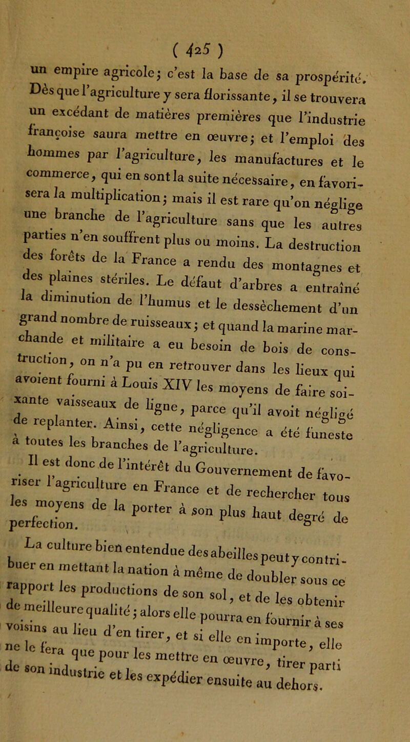 ( 4*5 ) un empire agricole ; c’est la base cle sa prospérité. Dès que 1 agriculture y sera florissante, il se trouvera un excédant de matières premières que l’industrie françoise saura mettre en œuvre; et l’emploi des hommes par l’agriculture, les manufactures et le commerce, qui en sont la suite nécessaire, en favori- sera la multiplication; mais il est rare qu’on néglige une branche de l’agriculture sans que les autres parties n’en soufïrent plus ou moins. La destruction es forets de la France a rendu des montagnes et des plames stériles. Le défaut d’arbres a entraîné a diminution de l’humus et le dessèchement d’un grand nombre de ruisseaux; et quand la marine mar- chande et militaire a eu besoin de bois de cous- ue!,on on n a pu en retrouver dans les lieux nui avaient fourni à Louis XIV les moyens de faire soi- xante vaisseaux de ligue, parce qu’il avoit négligé e replanter Amsi, cette négligence a été funeste a toutes les branches de l’agriculture Il est donc de l'intérêt du Gouvernement de ikvo- nser 1 agneu ture en France et de rechercher tous perfeir aP°rter à S°n PlUS h-t degré de La culture bienentenduedesabeillespeutycontri- buer en mettant la nation à même de doubler sons ce rapport les productions de son sol, et de les obtenir n« 1 r ’ et S1 elle en importe el|« de sLTnVr1’0^ 165 me“rÜ “ œUTr°’ t;rer parti industrie et les expédier ensuite au dehors.