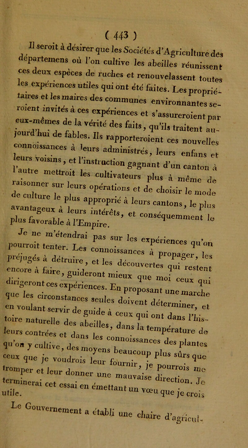 U serait à désirer que les Sociétés d’Agriculture des cpartemens où l'on cultive les abeilles réunissent ces deux espèces de ruches et renouvelassent toutes les expériences utiles qui ont été fhites. Les proprié- taires e, les maires des communes environnantes se- roient invites a ces expériences et s’assnreroien, par ■Z7h 7 /m Térité des faits’ <iu’ils ,raitent ™- in e ables. Ils rapporteroient ces nouvelles connaissances à -cnrs administrés, leurs enians et eurs voisms, et 1 instruction gagnant d'un canton à au„e mettrai, les cultivateurs plus à même (le :::z:r lr op~s «1 ^ e culture le plus approprié à leurs cantons, le plus Je ne m etendrai pas sur les expériences qu’on pourrait tenter. Les connaissances f ” * préjugés à détruire , et les découvertes ’t ** encore à faire, guideront mieux q„e moi ee dirigeront ces expériences En nrn ux r.... Jifrr;* toire natnrpll« J 1 «ans I ins- leurs contrées et 1 1 **’’ ^ ,emPëra‘me de qu'on y cul,V de connoissances des plantes ;-per et leur donner une m^rrr -.nerar cet essai en émet,antunvmnque^i: Le Gouvernement a établi une chaire d’agricul-