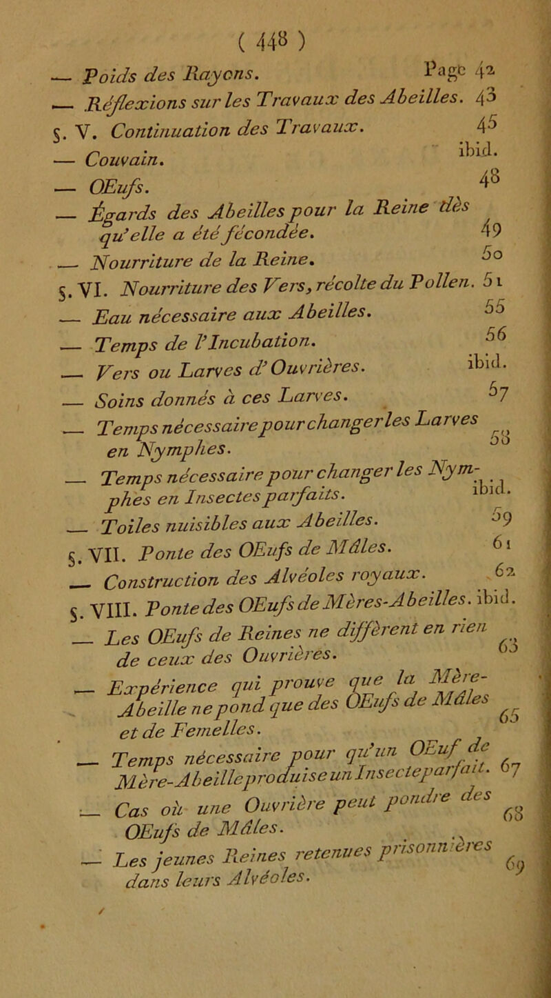 s- ( 44» ) Poids des Rayons. ï>agt ■ Réflexions sur les Travaux des Abeilles. /\'o V. Continuation des Iravaux. ■ Couvain. ibicK - OEufs. x 4» - Égards des Abeilles pour la Reine dès qu’elle a été fécondée. 49 - Nourriture de la Reine. JO VI. Nourriture des Vers, récolte du Pollen. 51 - Eau nécessaire aux Abeilles. - Temps de VIncubation. - Vers ou Larves d’Ouvrières. lbuL - Soins donnés à ces Larves. ^7 - Temps nécessaire pour changer les Larves ^ en Nymphes. - Temps nécessaire pour changer les Nym- phes en Insectes parfaits. lbl“' _ Toiles nuisibles aux Abeilles. VII. Ponte des OEufs de Mâles. 61 - Construction des Alvéolés royaux. b?. 3. VIII. Ponte des OEufs de Mères-Abeilles, ibid. Les OEufs de Reines ne diffèrent en rien de ceux des Ouvrières. _ Expérience qui prouve que la Mère- Abeille ne pond que des OEufs de Mâles ^ et de Femelles. ^ - Temps nécessaire pour qu’un Ouuf e Mère-Abeille produise un Insectepai,fait. , _ Cas oh une Ouvrière peut pondre c es ^ OEufs de Mâles. - Les jeunes Reines retenues prisonnières dans leurs Alvéoles. §. S-