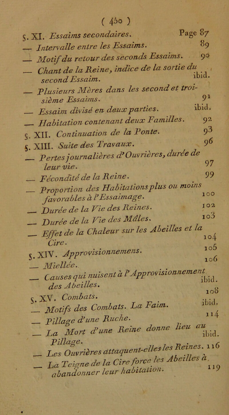 s- 5. ( 4^ ) XI. Essaims secondaires. Page 87 - Intervalle entre les Essaims. ^9 - Motif du retour des seconds Essaims. 90 - Chant de la Reine, indice de la sortie du , second Essaim. 1 1 - Plusieurs Mères dans les second et troi- sième Essaims. _ 91 - Essaim divisé en deux parties. ibicl. - Habitation contenant deux Familles. 92 XII. Continuation de la Ponte. 9^ XIII. Suite des Travaux. 96 - Pertes journalières d> Ouvrières, durée de leur vie. 97 Fécondité de la Reine. . 99 _ Proportion des Habitations plus ou moins favorables à l*Essaimage. __ Durée de la Vie des Reines. 1 °* __ Durée de la Vie des Mâles. 10<3 — Effet de la Chaleur sur les Abeilles etla ^ / Cde. ' 5 5 XIV. Apptovisionnemens. ^ Miellée. _ Causes qui nuisent à P Approvisionnement^ des Abeilles. ^ XV. Combats. . -Pillaee d’une Ruche. “4 . ilfort heU C“|)id. - Les^cfuvrières attaquent-elles les Reines.^ 116 _ La de la Cire force les Abeilles a abandonner leur habitation. S