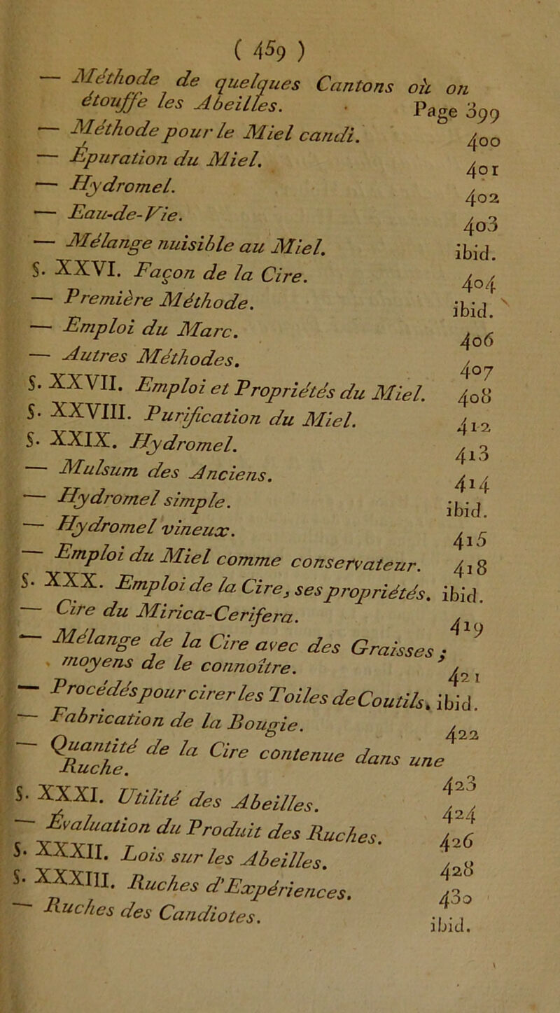 ( 4% ) Méthode de quelques Cantons oh on étouffe les A h eilU* r». S. S. S- 5- S- ~ y LLC-1 ( J ICi étouffe les Abeilles. Méthode pour le Miel candi. - Épuration du Miel. - Hydromel. - Eau-de-Vie. - Mélange nuisible au Miel. XXVI. Façon de la Cire. - Première Méthode. - Emploi du Marc. - Autres Méthodes. XXVII. Emploi et Propriétés du Miel. XXVIII. Purification du Miel. XXIX. Hydromel. Mulsum des Ahciens. Hydromel simple. ■ Hydromel vineux. Emploi du Miel comme conservateur. XXX. Emploi de la Cire, ses propriétés Cire du Mirica- Cerifera Page 099 4oo 4°r 402 403 ibid. 404 ibid. 4o 6 407 408 412 4*3 414 ibid. 415 418 ibid. 419 Mélange de la Cire avec des Graisses ; moyens de le connoître. /n ; Procédés pour cirer les Toiles deCoutih, ibid! fabrication de la Bougie. , de la Cire COnte™e dans une ^ S- 5. S. Bûche. XXXI. Utilité des Abeilles. Evaluation du Produit des Ruches XXXII. Lois sur les Abeilles. XXXIII. Ruches d\Expériences. Ruches des Candiotes. 4 23 424 426 428 480 ibid.