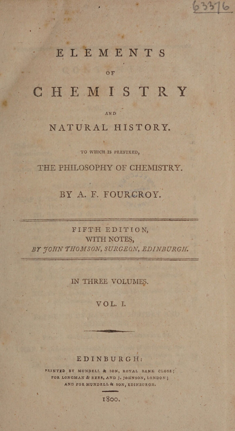 oe eg BITS a meee Ye MA ENTS CHE Me SF RY. NATURAL HISTORY. ’ TO WHICH IS PREFIXED, THE PHILOSOPHY OF CHEMISTRY. BY A. F. FOURGROY. FIFTH EDITION, WITH NOTES, BY ¥OHN THOMSON, SURGEON, EDINBURGH. a IN THREE VOLUMES. VOL. I. EDINBURGH: PRINTED BY MUNDELL &amp; SON, ROYAL BANK CLOSES FOR LONGMAN &amp; REES, AND J. JOHNSON, LONDON} AND FOR MUNDELL&amp; SON, EDINBURGH, T800. °