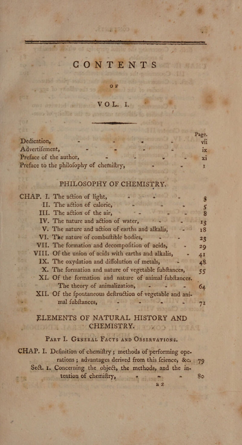 oF VOL, ley aoe “ ; re ——~- ‘Dedication, - s u ‘ Advertifement, - - pte é Preface of the author, Preface to the philofophy of chemiftry, PHILOSOPHY OF CHEMISTRY. . The action of light, . The action of caloric, Ill. The aétion of the air, “ L “ IV. The nature and ation of water, . V. The nature and action of earths and alkalis, : VI. The nature of combuttible bodies, 4 3 VII. The formation and decompofition of acids, - VIII. Of the union of acids with earths and alkalis, - IX. The oxydation and diffolution of metals, - . The formation and nature of vegetable fubftances, . Of the formation and nature of animal fubftances, The theory of animalization, Of the {pontaneous deftruction of vegetable and ani- mal ipbianeesi XII. = = o = ELEMENTS OF NATURAL HISTORY AND * CHEMISTRY. , Part I. Ginerat Facts anp OBSERVATIONS. CHAP. I. Definition of chemiftry ; methods of performing ope- rations ; advantages derived from this fcience, &amp;cs Sect. 1. Concerning the object, the methods, and the in. fentinn of chemittry, =&gt; &gt; 32 79 80