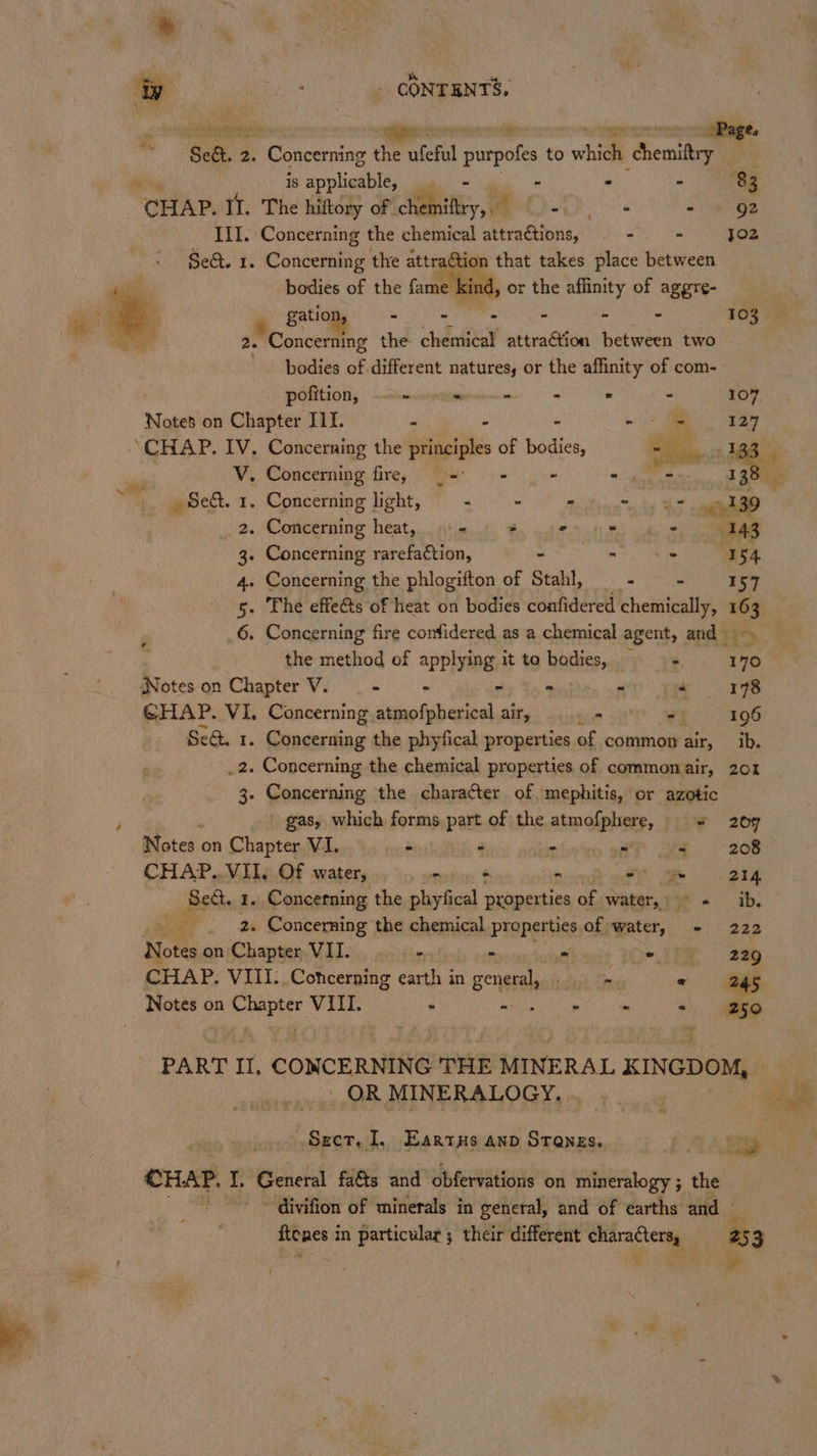 iy ; - CONTENTS. . shyt -_oPage, , Sel. : 3 icaras Rs ufeful purpoles to which ‘chemittry , ‘ is applicable,  - - - 83 CHAP. Il. The hiftory of. in: eK oe = rege III. Concerning the chemical attraCtions, - - jo2 Sea. 1. Concerning the attraction that takes place between bodies of the fame | ind, or the affinity of aggre- gatio AE Rea eau an thc Th 103 2. Concerning the chemical attraction between two bodies of different natures, or the affinity of com- pofition, ~~ Sees . - 107 Notes on Chapter ILI. - ~ Tay ‘CHAP. IV. Concerning the eee of mates er ae tas. | V. Concerning fire, | 9- - - ha nat Oe Sed. 1. Concerning Heh as wii ty oh 39 _.2. Concerning heat, «=. * © tity Sy ee 3. Concerning rarefaction, a ee rr 4. Concerning the phlogifton of Stahl, - = 157 ¢ the method of applying it to avi a ae. 170 Notes on Chapter V. - = ry Bn o + 18 GHAP. VI. Concerning atmofpherical air, Lf 7t - 196 Se@. 1. Concerning the phyfical properties of common air, _ ib. .2. Concerning the chemical properties of commonair, 201 3. ponserning. the character of, mephitis, or azotic ' gas, which forms part of the atmofphere, + 209 Notes on Chapter VI. - - - aT wa 208 CHAP... VII, Of water, star nenedh aa = 214 Bette 1. Concetning the phyfical proper ties of. water, 73° « ib, ai ie _ 2. Concerning the chemical properties of water, - 222 Notes on Chapter VII. m - “ ye . 226 CHAP. VIII. Concerning earth in eenstth dink Eis « 26 Notes on vig si VIII. - - cae! | ee =\ 50 PART IT, CONCERNING THE PAEINERAL KINGDOM, _ OR MINERALOGY, CHAP. I, General faéts and obfervations on mineralogy ; the “ divifion of minerals in general, and of earths and © Renes i in particular ; their different oe 25 3 ' ¥