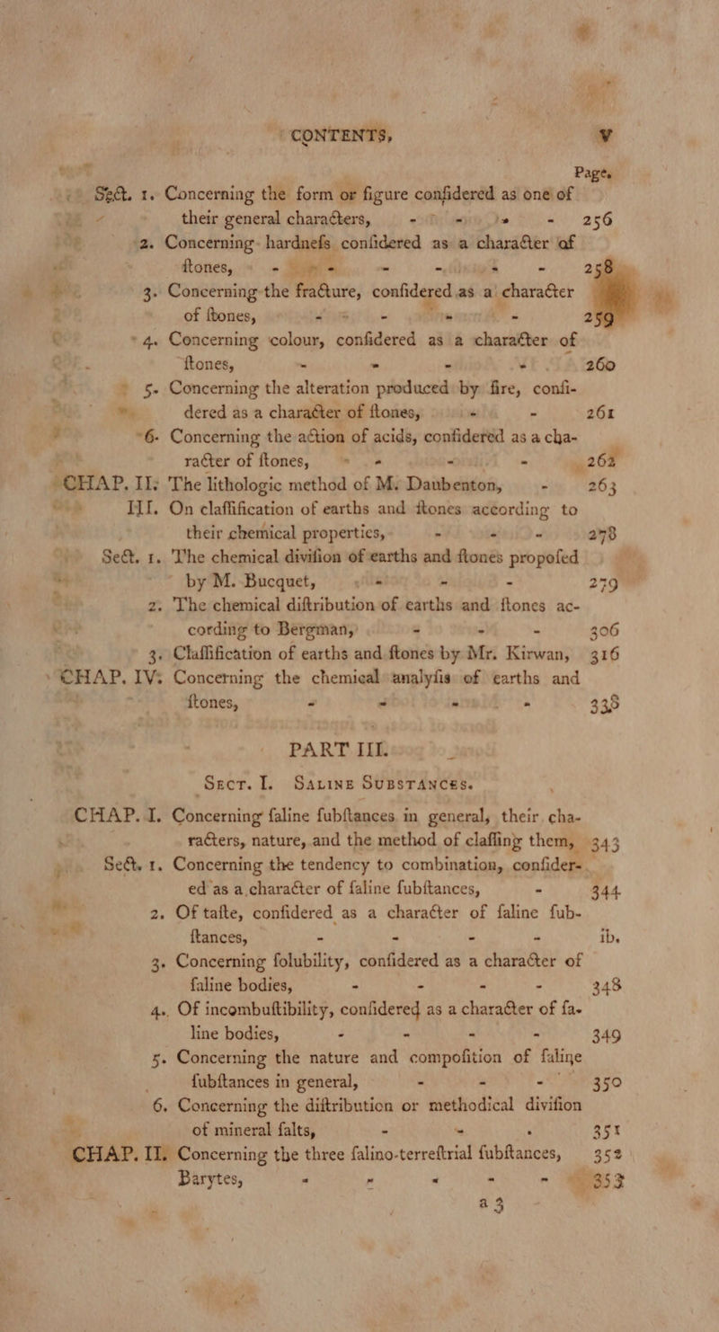 mot , Page. +) Se. 1. Concerning the form or figure confidered as one of ? a their general characters, (Tg is - 256 _ «2. Concerning: hardnefs coniidered as a charafer of ttones, ~ So's - - -s - 258) ae 3. Concerning the fraQure, confidered as a character 7 of ftones, - 5 - - - 2 C 4. Concerning colour, confidered as a charatter of Q “f{tones, . - - 260 4 » 5. Concerning the alteration dabacih by fire, confi- ry w, dered as a charatter of ftones, - - 261 *6- Concerning the action of acids, confidered as a cha- racter of ftones, = = - 262 CHAP. Il; The lithologic method of Mv Doitiedien, . 263 Od ILI. On claffification of earths and tones yore a to their chemical properties, » : 278 Set. 1. Vhe chemical divifion of earths and Pemba propofed by M. Bucquet, co - : 279 2. The chemical diftribution of earths and ftones ac- cording to Bergman,’ - - 306 3. Claflification of earths and ftones by Mr. Kirwan, 316 CHAP. IV: Concerning the chemical analyfis of earths and - ftones, - - - 2D, 335 PART III. Srcr. I. Savings SuBsTANncés. (CHAP. i, Besintio faline fubftances. in general, their, ma racters, nature, and the method of clafling them, 343 ° > re SeQ t. Concerning the tendency to combination, confider=. ed as a character of faline fubftances, - 344 . 2. Of tafte, confidered as a character of faline fub- ° {tances, - - - - ib. 3. Concerning folubility, confidered as a character of faline bodies, - - 348 4.. Of incombuftibility, len as a eee of fa. line bodies, - - . - 349 5. Concerning the nature and compofition of faline fubftances in general, - - - 350 . 6, Concerning the diftribution or methodical divifion Y of mineral falts, - 35% CHAP. II. Concerning the three falino- terreftrial Gubffailees, 352 Barytes, a e . ~ Sos a3