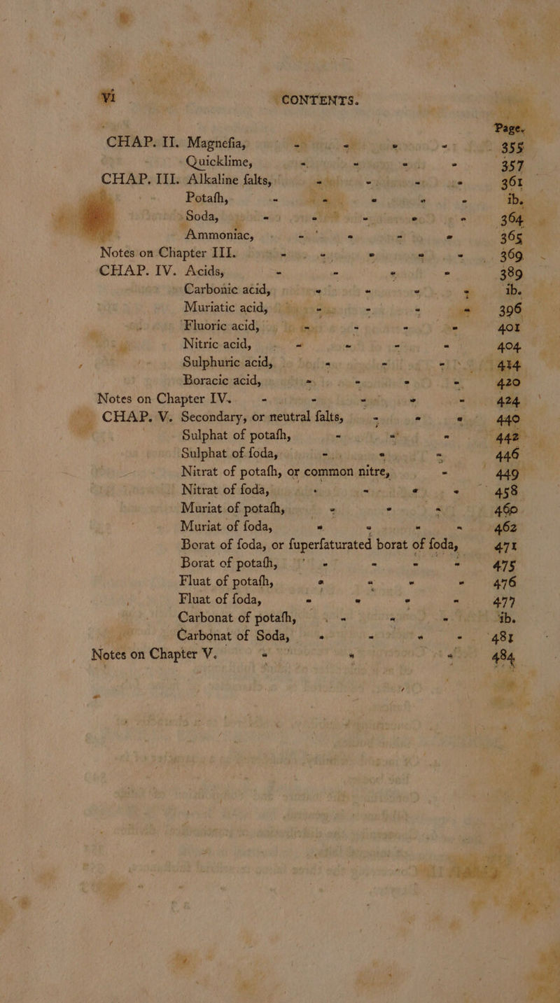 7 ‘ i v &amp; ‘ re CONTENTS. CHAP. II. Magnefia, ER ric alt w od ~Quicklime, = “ - - CHAP. III. Alkaline falts, ae -. wih ane Potafh, - bi ae « * - Soda, “9 em - - , “Ammoniac, nat ipa - - « Notes on Chapter III. | iim e) © Dh chs CHAP. IV. Acids, - am ‘“ a » Carbonic acid, etls - anes * ‘Ibe Muriatic acid, (aia ai: = - = 396 ‘Fluoric: acid, |}, b ! - Be 40r Kure i Nitric-acid, | .ja. one - al 404 ; I Sulphuric acid, 5 - : “be, ° 434 Boracic acid, my dc genie ae ee 420 pats on Chapter IV. “ el ” - 424 | _ CHAP. V. Secondary, or eeobarad ‘alts, ‘ - yy . 440 Sulphat of potafh, - = ~ . age ; Sulphat of. foda, oy ° “ 446 Nitrat of potafh, or common nitre, nate 449 _ Nitrat of foda, bel wy « - 458 Muriat of potafh, ° . . 460 Muriat of foda, “ee ° 6a ais 462 Borat of foda, or fuperfaturated borat of foda, 471 Borat of potafhh, - - &gt; 475 Fluat of potafh, —_ « « - “ 476 Fluat of foda, - « ° - 477 _ Carbonat of potafh, . - atte Se Patel Oa, 5 Carbonat of Béds, DR Rae BPO st OR - ‘487 Notes on Chapter V. - .a8 ae i 484. ; } i. 4 ‘