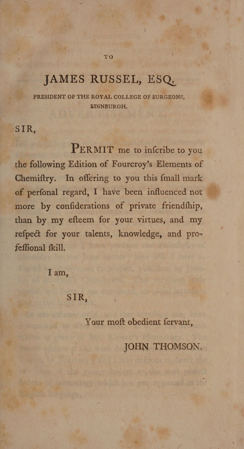 TO JAMES RUSSEL, ESQ. PRESIDENT OF THE ROYAL COLLEGE OF SURGEONS, g EDINBURGH. PERMIT me to infcribe to you the following Edition of Fourcroy’s Elements of Chemiftry. In offering to you this fmall mark of perfonal regard, I have been influenced not bt more by confiderations of private friendhhip, than by my efteem for your virtues, and my refpect for your talents, knowledge, and pro- feffional fkill. Iam, SIR, Your moft obedient fervant, JOHN THOMSON,