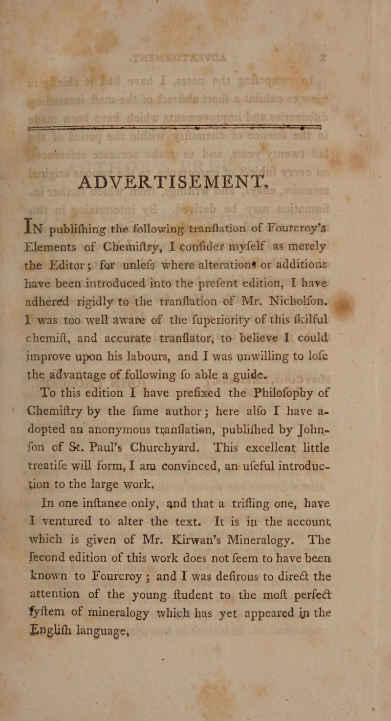 scion: 250 : ' ADVERTISEMENT, — In publifhing the following tranflation of Fourcroy’s Elements of Chemiftry, I confider myfelf as merely the Editor; for unlefs where alteration$ or additions have been introduced into the prefent edition, I have adhered rigidly to the tranflation of Mr. Nicholfon. I was too well aware of the fuperiority of this fkilful chemift, and accurate tranflator, to believe I could improve upon his labours, and I was unwilling to lofe the advantage of following fo able a guide. To this edition I have prefixed the Philofophy of Chemiftry by the fame author; here alfo I have a- dopted an anonymous tranflatien, publifhed by John- fon of St. Paul’s Churchyard. This excellent little treatife will form, I am convinced, an ufeful introduc- tion to the large work, In one inftanee only, and that a trifling one, have 1 ventured to alter the text. It is in the account which is given of Mr. Kirwan’s Mineralogy. The fecond edition of this work does not feem to have been known to Fourcroy ; and I was defirous to direct the attention of the young ftudent to the moft perfec fyftem of mineralogy which has yet appeared in the Englith language, |