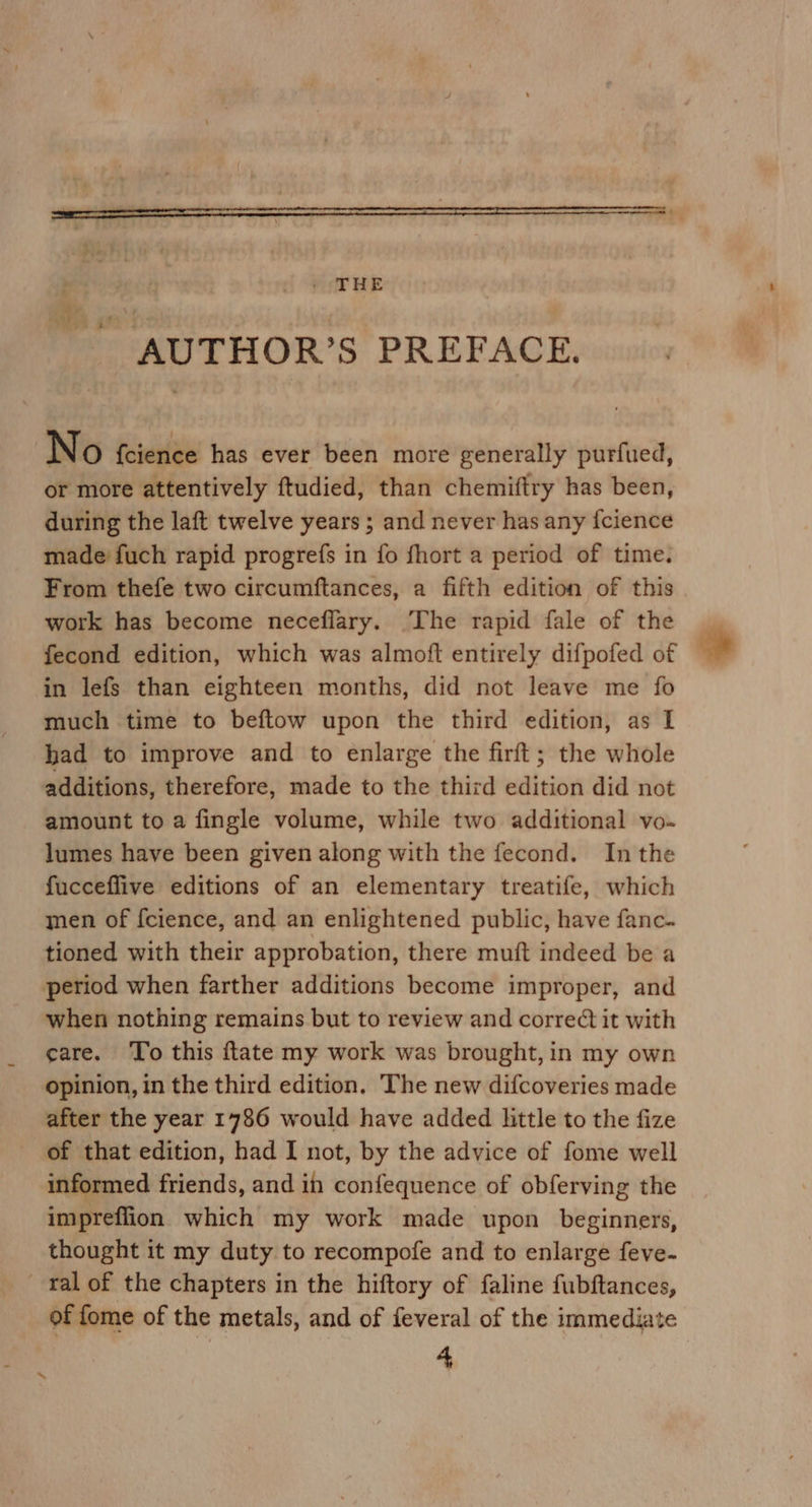 as 1? AUTHOR’S PREFACE. N O {cience has ever been more generally purfued, or more attentively ftudied, than chemiftry has been, during the laft twelve years ; and never has any {cience made fuch rapid progrefs in fo fhort a period of time. From thefe two circumftances, a fifth edition of this work has become neceflary. The rapid fale of the | fecond edition, which was almoft entirely difpofed of * in lefs than eighteen months, did not leave me fo much time to beftow upon the third edition, as I had to improve and to enlarge the firft; the whole additions, therefore, made to the third edition did not amount to a fingle volume, while two additional vo- lumes have been given along with the fecond. Inthe fucceflive editions of an elementary treatife, which men of fcience, and an enlightened public, have fanc. tioned with their approbation, there muft indeed be a period when farther additions become improper, and when nothing remains but to review and corre¢ét it with care. To this ftate my work was brought, in my own opinion, in the third edition. The new difcoveries made after the year 1786 would have added little to the fize of that edition, had I not, by the advice of fome well informed friends, and in confequence of obferving the impreffion which my work made upon beginners, thought it my duty to recompofe and to enlarge feve- ral of the chapters in the hiftory of faline fubftances, of fome of the metals, and of feveral of the immediate 4