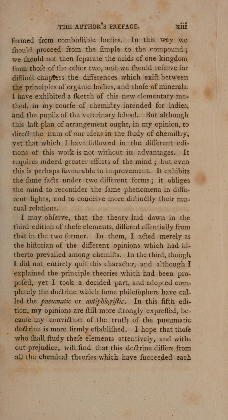 formed from combuftible bodies. In this way we fhould proceed from the fimple to the compound; we fhould not then feparate the acids of one kingdom from thofe of the other two, and we fhould referve for difting&amp; chapters the differences which exift between oe of organic bodies, and thofe of minerals. I have exhibited a {ketch of this new elementary me- thod, in my courfe of chemiftry intended for ladies, — and the pupils of the veterinary {chool. But although this laft plan of arrangement ought, in my opinion, to direct the train of our ideas in the ftudy of chemittry, yet that which I have followed in the different: edi- tions of this work is not without its advantages. It requires indeed greater efforts of the mind; but even this is perhaps favourable to improvement. It exhibits the fame facts under two different forms; it obliges the mind to reconfider the fame phenomena in diffe- rent lights, and to conceive more diftinGtly their mu- tual relations. I may obferve, that the theory laid down in the third edition of thefe elements, differed effentially from that in the two former. In them, I acted merely as the hiftorian of the different opinions which had hi- therto prevailed among chemitts. ' In the third, though I did not entirely quit this character, and although f ‘explained the principle theories which had been pro- pofed, yet I took a decided part, and adopted com- pletely the doétrine which fome philofophers have cal- led the pneumatic or antipblogiftic. In this fifth edi- tion, my opinions are {till more ftrongly exprefled, be- caufe my conviction of the truth of the pneumatic doétrine i is more firmly eftablifhed. I hope that thofe who {hall ftudy thefe elements attentively, and with- out prejudice, will find that this do@trine differs from all the chemical theories which have fucceeded each