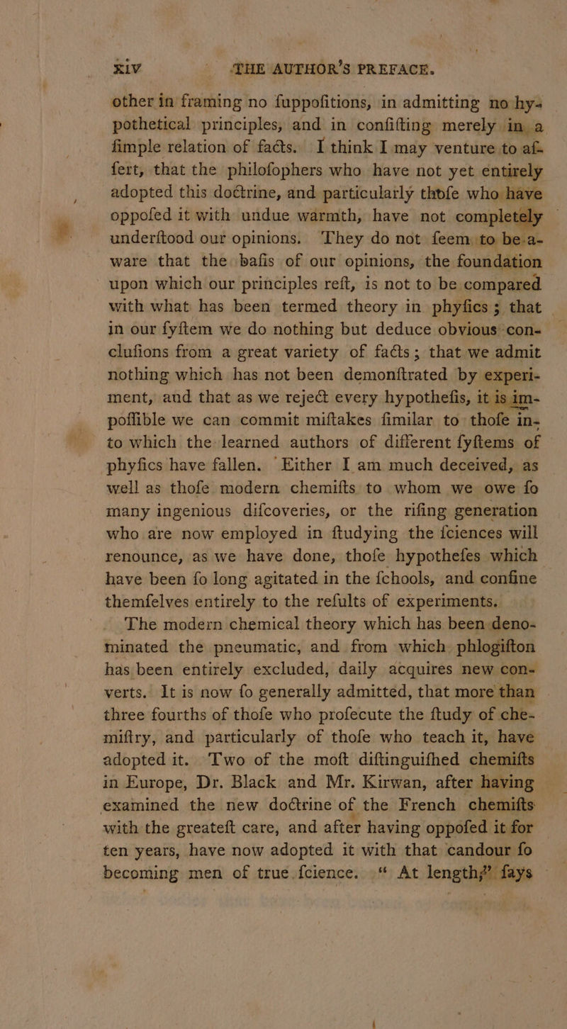 other in framing no fuppofitions, in admitting no-hys — pothetical principles, and in confifting merely in a fimple relation of facts. I think I may venture to af fert, that the philofophers who have not yet entirely adopted this doctrine, and particularly thofe who have oppofed it with undue warmth, have not completely | underftood our opinions. ‘They do not feem: to be.a- ware that the bafis of our opinions, the foundation upon which our principles reft, is not to be compared with what has been termed theory in phyfics ; that in our fyftem we do nothing but deduce obvious con- clufions from a great variety of facts; that. we admit nothing which has not been demonftrated by experi- ment, aud that as we reject every hypothefis, it is in poflible we can commit miftakes fimilar to. thofe i in- to which the learned authors of different fyftems of phyfics have fallen. Either I am much deceived, as well as thofe modern chemifts to whom we owe fo many ingenious difcoveries, or the rifing generation who are now employed in ftudying the iciences will renounce, as we have done, thole hypothefes which have been {fo long agitated in the {chools, and confine themfelves entirely to the refults of experiments. _ The modern chemical theory which has been deno- minated the pneumatic, and from which, phlogifton has been entirely excluded, daily acquires new con- verts. It is now fo generally admitted, that more than three fourths of thofe who profecute the ftudy of che- miftry, and particularly of thofe who teach it, have adopted it. Two of the moft diftinguifhed chemifts in Europe, Dr. Black and Mr. Kirwan, after having — examined the new doctrine of the French chemitts with the greateft care, and after having oppofed it for ten years, have now adopted it with that candour fo becoming men of true fcience. ‘“ At length?’ fays