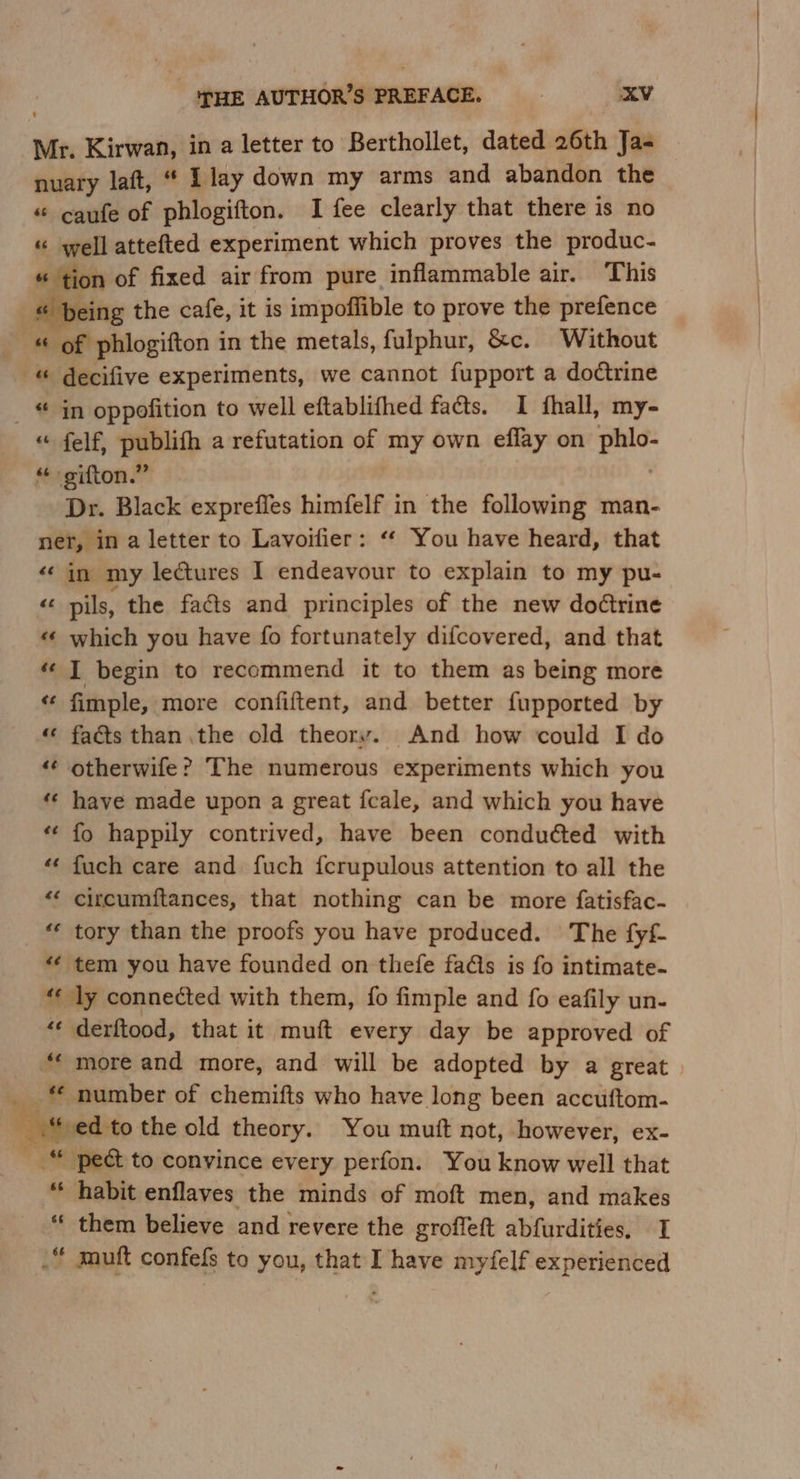 Mr. Kirwan, in a letter to Berthollet, dated 26th Ja- nuary laft, “ Llay down my arms and abandon the “ caufe of phlogifton. I fee clearly that there is no “ well attefted experiment which proves the produc- “ tion of fixed air from pure inflammable air. This « being the cafe, it is impoffible to prove the prefence of phlogifton in the metals, fulphur, &amp;c. Without -&amp; decifive experiments, we cannot fupport a doctrine _ “ jn oppofition to well eftablifhed fats. I fhall, my- “ felf, oad a refutation of my own eflay on ae “ gifton.” Dr. Black exprefles himfelf in the following man- ner, in a letter to Lavoifier: ‘‘ You have heard, that “in my lectures I endeavour to explain to my pu- “A pils, the facts and principles of the new dodtrine «‘ which you have fo fortunately difcovered, and that *« I begin to recommend it to them as being more “ fimple, more confiftent, and better fupported by « fads than the old theory. And how could I do «¢ otherwife? The numerous experiments which you have made upon a great fceale, and which you have fo happily contrived, have been conduéted with fuch care and fuch {crupulous attention to all the circcumftances, that nothing can be more fatisfac- tory than the proofs you have produced. The fyf- “¢ tem you have founded on thefe fas is fo intimate- «« ly connected with them, {fo fimple and fo eafily un- “« derftood, that it muft every day be approved of “* more and more, and will be adopted by a great | _ number of chemifts who have long been accuftom- ed to the old theory. You mutt not, however, ex- pect to convince every perfon. You know well that habit enflaves the minds of moft men, and makes them believe and revere the groffeft abfurdities, I _“ mutt confefs to you, that I have myfelf experienced