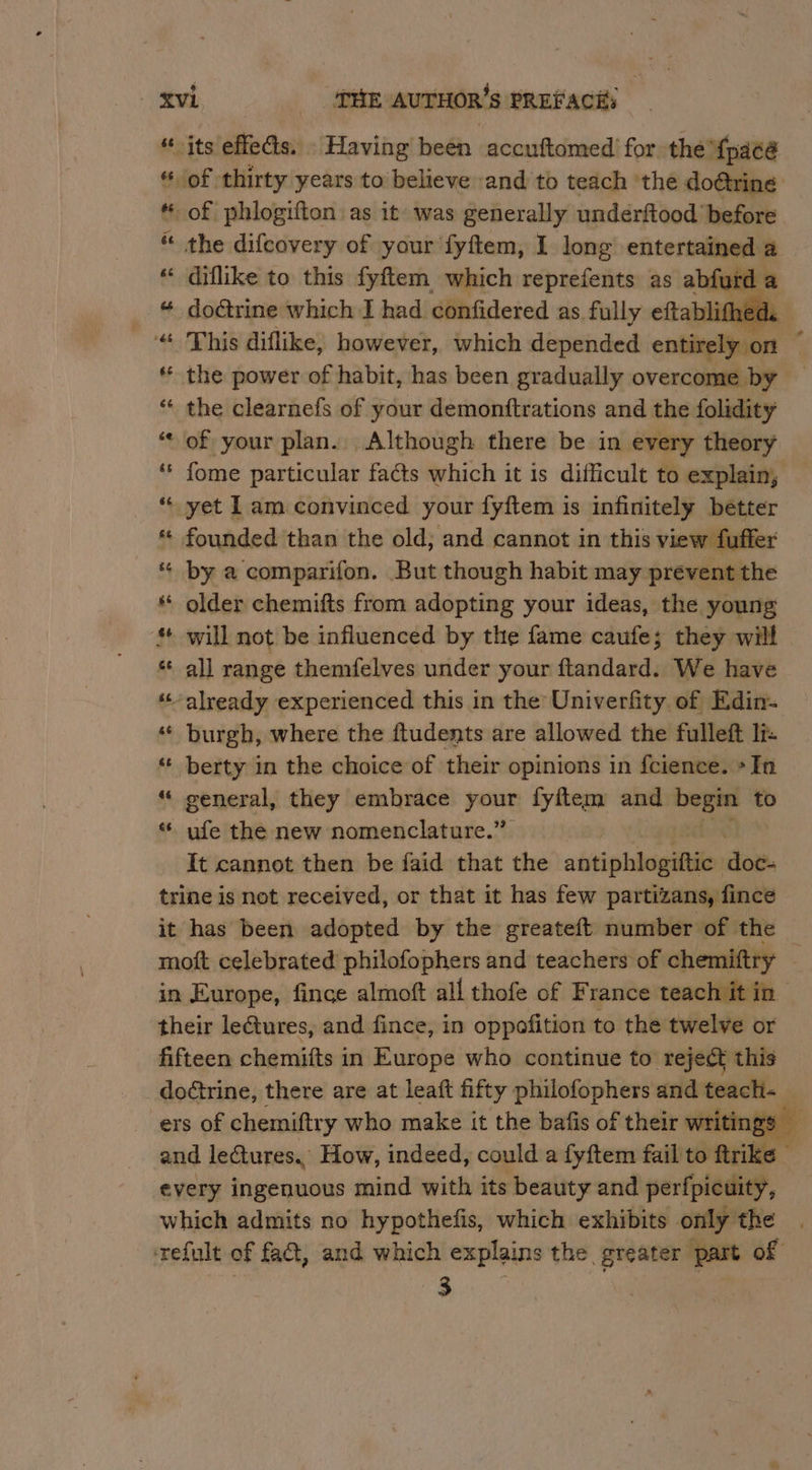 “its effeds. \ Having been accuftomed for the {pacé of thirty years to believe and to teach ‘the do@ring t of phlogifton as it was generally undérftood before “ the difcovery of your fyftem, I long entertained a “ diflike to this fyftem which reprefents: as abfurd a ee. doétrine which I had confidered as. fully eftablithec 1k “ This diflike, however, which depended entirely on @ * the power of habit, has been gradually overcome by — “ the clearnefs of your demonttrations and the folidity ‘* of your plan. Although there be in every theory “« fome particular faéts which it is difficult to explain, * yet 1am convinced your fyftem is infinitely bétter * founded than the old; and cannot in this view fuffer * by a comparifon. But though habit may prevent the * older chemifts from adopting your ideas, the young * will not be influenced by the fame caufe; they will * all range themfelves under your ftandard. We have © already experienced this in the Univerfity of Edin- ‘«* burgh, where the ftudents are allowed the fulleft lt: ** berty in the choice of their opinions in fcience. +Tn “« general, they embrace bi fyftem and beans to « ufe the new nomenclature.” It cannot then be faid that the athiphiadliden dow. trine is not received, or that it has few partizans, fince it has been adopted by the greateft number of the moft celebrated philofophers and teachers of chemiftry j in Europe, fince almoft all thofe of France teach it in their leGtures, and fince, in oppofition to the twelve or fifteen chemifts in Europe who continue to reject this doctrine, there are at leaft fifty philofophers and teach _ ers of chemiftry who make it the bafis of their writin re and lectures.” How, indeed, could a fyftem fail to ftrike every ingenuous mind with its beauty and perfpicuity, which admits no hypothefis, which exhibits only the . refult of fact, and which explains the greater part of