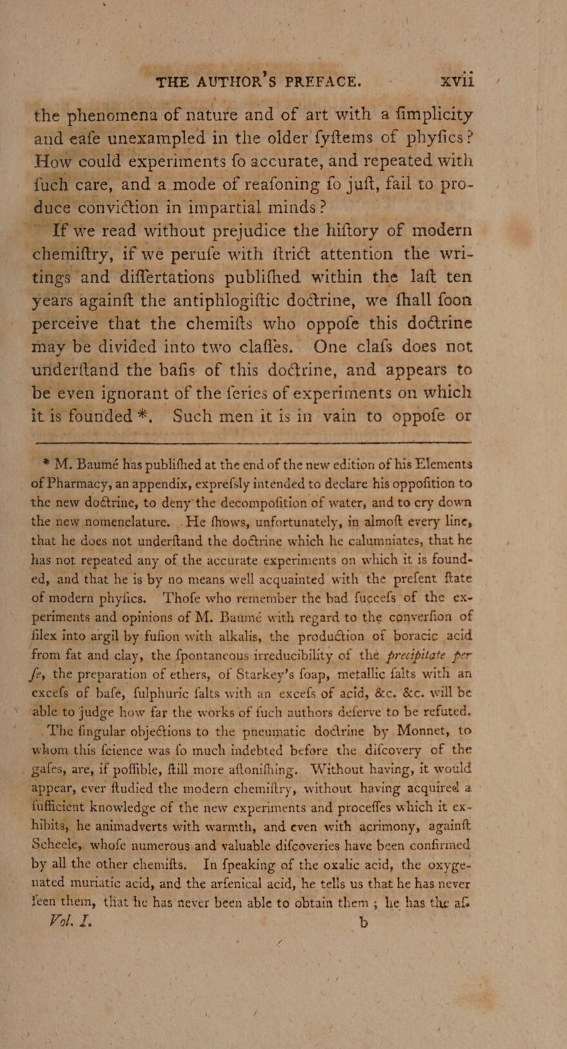 the phenomena of nature and of art with a fimplicity and eafe unexampled i in the older fyftems of phyfics? How could experiments fo accurate, and repeated with fuch care, and a mode of reafoning fo juft, fail to pro- duce. conviction in impartial minds? Tf we read. without prejudice the hiftory of modern chemiftry, if we perufe with {trict attention the wri- tings ‘and differtations publifhed within the laft ten years againft the antiphlogittic doctrine, we fhall foon perceive that the chemifts who oppofe this doétrine may be divided into two clafles. One clafs does not underftand the bafis of this dodtrine, and appears to be even ignorant of the feries of experiments on which it is founded *, Such men it is in vain to oppofe or * M. Baumé has publithed at the end of the new edition of his Elements of Pharmacy, an appendix, exprefsly intended to declare his oppofition to the new doétrine, to deny the decompofition of water, and to cry down the new nomenclature. He fhows, unfortunately, in almoft every line, that he does not underftand the doftrine which he calumniates, that he has not repeated any of the accurate experiments on which it is found- ed, and that he is by no means well acquainted with the prefent ftate of modern phyfics. 'Thofe who remember the bad fuccefs of the ex- periments and opinions of M. Baumé with regard to the converfion of filex into argil by fufion with alkalis, the production of boracic acid from fat and clay, the {pontaneous irreducibility of the precipitate per fe, the preparation of ethers, of Starkey’s foap, metallic falts with an excefs of bafe, fulphuric falts with an excefs of acid, &amp;c. &amp;c. will be able to judge how far the works of fuch authors deferve to be refuted. The fingular objections to the pneumatic dodirine by Monnet, to whom this feience was fo much indebted before the difcovery of the gales, are, if poffible, ftill more aftonifhing. Without having, it would . appear, ever ftudied the modern chemiftry, without having acquired a fufficient knowledge of the new experiments and proceffes which it ex- hibits, he animadverts with warmth, and even with acrimony, againft Scheele, whofe numerous and valuable difcoveries have been confirmed by all the other chemifts. In {peaking of the oxalic acid, the oxyge- nated muriatic acid, and the arfenical acid, he tells us that he has never feen them, that he has never been able to obtain them ; he has the af