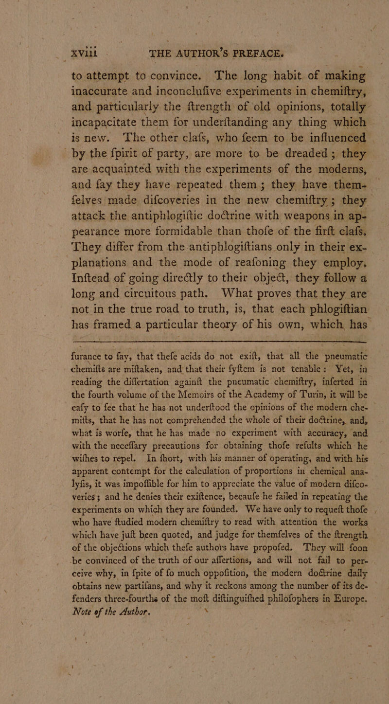 to attempt to convince. The long habit of making inaccurate and inconclufive experiments in chemiftry, and paiticularly the ftrength of old opinions, totally incapacitate them for underitanding any thing which is new. The other clafs, who feem to be influenced | by the fpirit of party, are more to be dreaded ; they are acquainted with the experiments of the moderns, and fay they have repeated them; they have them- | felves made difcoveries in the new chemiftry ; they attack the antiphlogiftic do@trine with weapons in ap- pearance more formidable than thofe of the firft clafs. They differ from the antiphlogiftians only in their ex- planations and the mode of reafoning they employ. Inftead of going directly to their object, they follow a long and circuitous path. What proves that they are not in the true road to truth, is, that each phlogiftian has framed a particular theory of his own, which, has furance to fay, that thefe acids do not exift, that all the pneumatic chemifts are miftaken, and that their fyftem is not tenable: Yet, in reading the diflertation againft the pneumatic chemiftry, inferted in the fourth volume of the Memoirs of the Academy of Turin, it will be eafy to fee that he has not underftood the opinions of the modern che- — mifts, that he has not comprehended the whole of their doftrine, and, what is worfe, that he has made no experiment with accuracy, and. with the neceflary precautions for obtaining thofe refults which he wifhes to repel. In fhort, with his manner of operating, and with his apparent contempt for the calculation of proportions in chemical ana- lyfis, it was impoffible for him to appreciate the value of modern difco- veries ; and he denies their exiftence, becaufe he failed in repeating the experiments on which they are founded. We have only to requeft thofe , who have ftudied modern chemiftry to read with attention the works which have juft been quoted, and judge for themfelves of the ftrength of the objections which thefe authots have propofed. They will foon ‘be convinced of the truth of our affertions, and will not fail to per- ceive why, in fpite of fo much oppofition, the modern doétrine daily obtains new partifans, and why it reckons among the number of its de- fenders three-fourths of the es diftinguifhed philofophers in Europe. Note of the Author. —