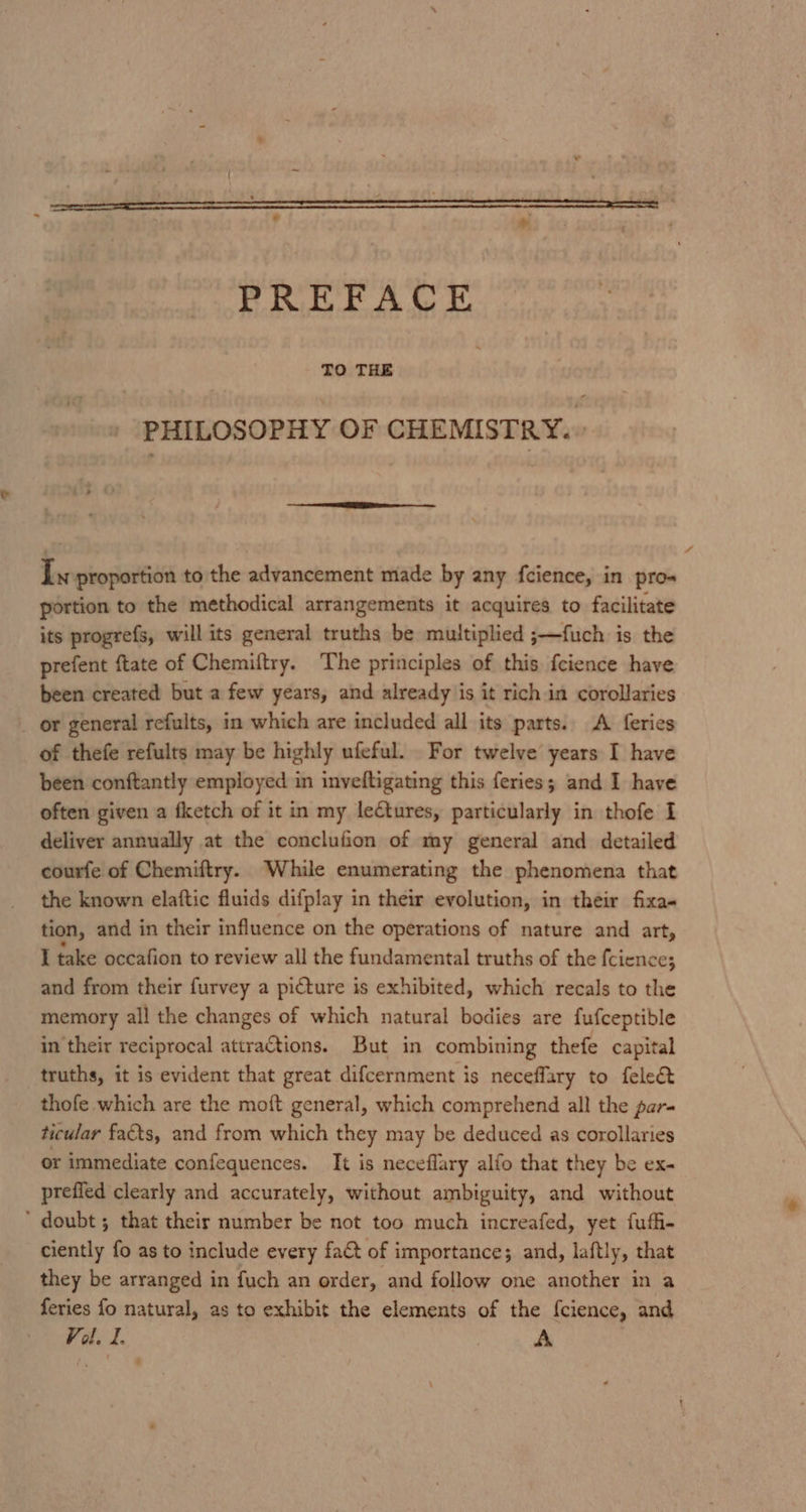 PREFACE TO THE PHILOSOPHY OF CHEMISTRY. Ix proportion to the advancement made by any fcience, in pro portion to the methodical arrangements it acquires to facilitate its progrefs, will its general truths be multiplied ;—fuch is the prefent ftate of Chemiftry. The principles of this fcience have been created but a few years, and already is it rich in corollaries _ or general refults, in which are included all its parts. A feries of thefe refults may be highly ufeful. For twelve years I have been conftantly employed in inveftigating this feries; and I have often given a fketch of it in my lectures, particularly in thofe I deliver annually at the conclufion of my general and detailed courfe of Chemiftry. While enumerating the phenomena that the known elaftic fluids difplay in their evolution, in their fixa« tion, and in their influence on the operations of nature and art, I take occafion to review all the fundamental truths of the {cience; and from their furvey a picture is exhibited, which recals to the memory all the changes of which natural bodies are fufceptible in their reciprocal attractions. But in combining thefe capital truths, it is evident that great difcernment is neceffary to fele&amp; thofe which are the moft general, which comprehend all the par- ticular facts, and from which they may be deduced as corollaries or immediate confequences. It is neceflary alfo that they be ex- prefied clearly and accurately, without ambiguity, and without ‘ doubt ; that their number be not too much increafed, yet fuffi- ciently fo as to include every fa&amp;t of importance; and, laftly, that they be arranged in fuch an order, and follow one another in a feries fo natural, as to exhibit the elements of the fcience, and Vol. I. A