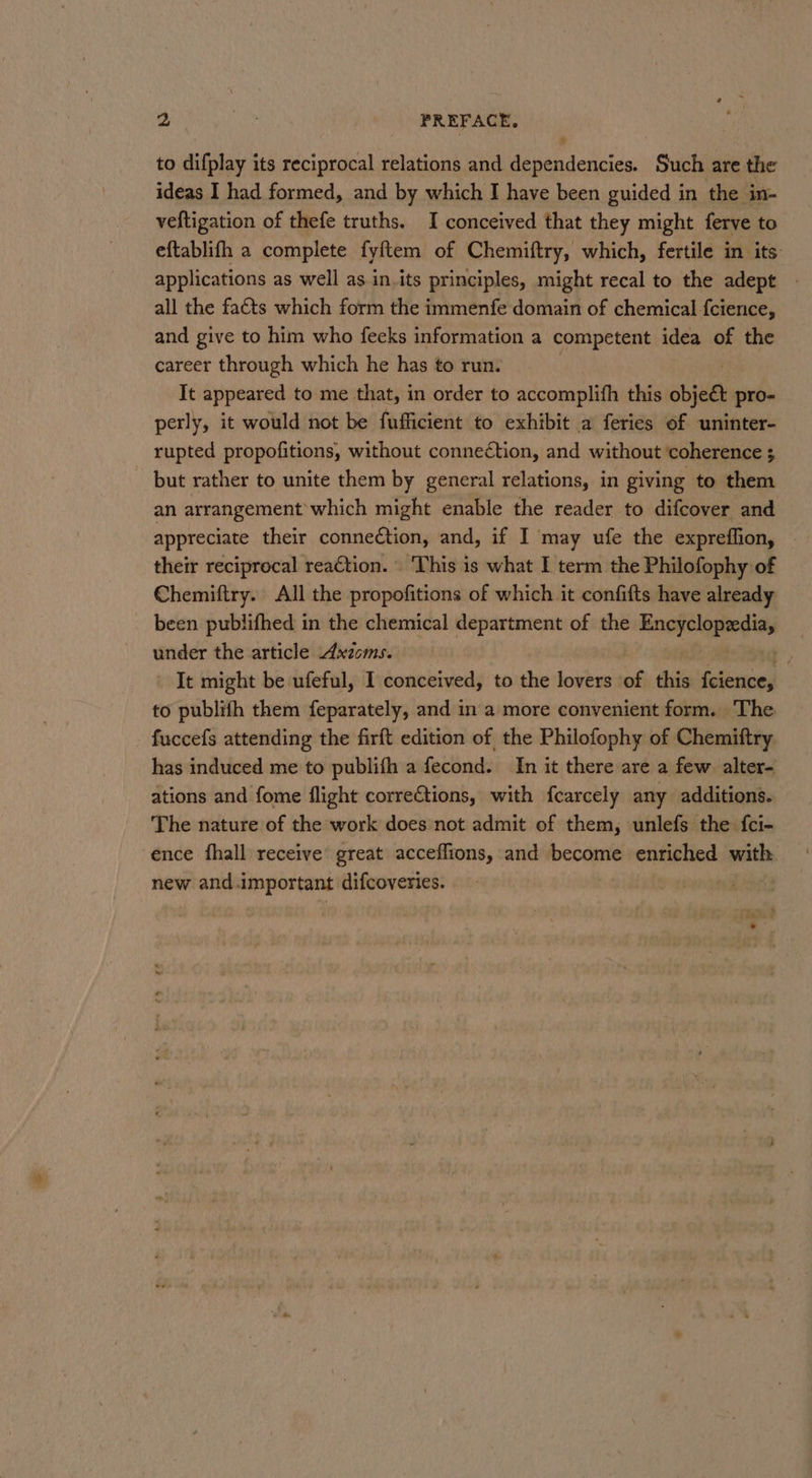 to difplay its reciprocal relations and dependencies. Such are the ideas I had formed, and by which I have been guided in the in- veftigation of thefe truths. I conceived that they might ferve to eftablifh a complete fyftem of Chemiftry, which, fertile in its: applications as well as in.its principles, might recal to the adept all the facts which form the immenfe domain of chemical {cience, and give to him who feeks information a competent idea of the career through which he has to run. | It appeared to me that, in order to accomplifh this obje&amp; pro- perly, it would not be fufficient to exhibit a feries of uninter- rupted propofitions, without connection, and without ‘coherence 3 but rather to unite them by general relations, in giving to them an arrangement which might enable the reader to difcover and appreciate their conneétion, and, if I may ufe the expreffion, © their reciprocal reaction. This is what I term the Philofophy of Chemiftry. All the propofitions of which it confifts have already been publifhed in the chemical department of the learn under the article Axioms. ‘eS It might be ufeful, I conceived, to the lovers of his {cience, to publith them feparately, and in a more convenient form. The - fuccefs attending the firft edition of the Philofophy of Chemiftry has induced me to publifh a fecond. In it there are a few alter- ations and fome flight corrections, with fcarcely any additions. The nature of the work does not admit of them, unlefs the fci- ence fhall receive’ great acceffions, and become enriched with new and.important difcoveries. |