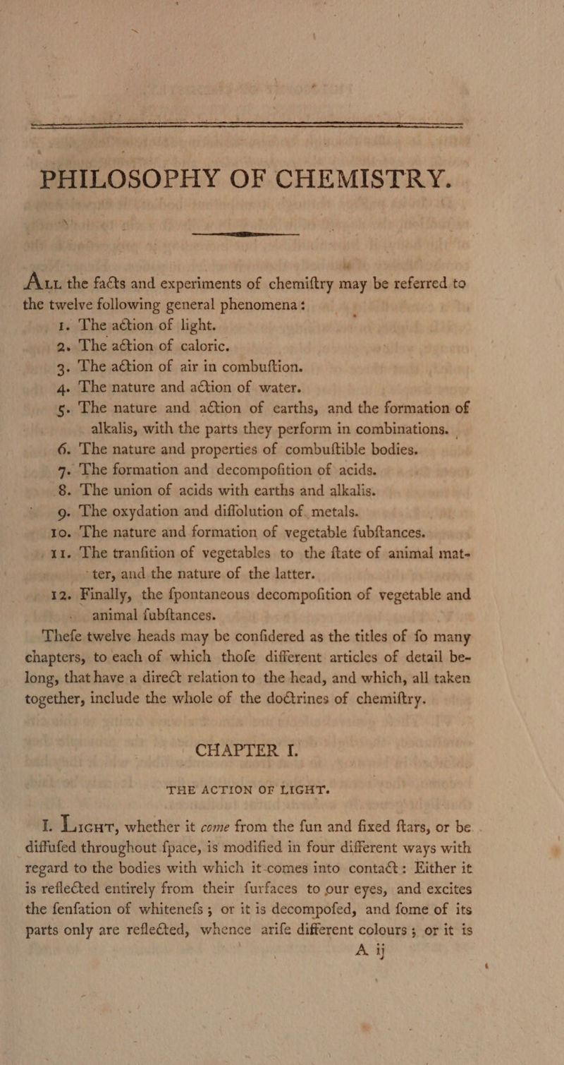 PHILOSOPHY OF CHEMISTRY. \ Au. the facts and experiments of chemiftry may be referred to the twelve following general phenomena: _ 4. The action of light. 2. The aétion of caloric. 3. The action of air in combuftion. 4. The nature and action of water. 5. The nature and action of earths, and the formation of alkalis, with the parts they perform in combinations. — 6. The nature and properties of combuttible bodies. 7. The formation and decompofition of acids. 8. The union of acids with earths and alkalis. g. The oxydation and diffolution of. metals. 1o. The nature and formation of vegetable fubftances. 11. The tranfition of vegetables to the ftate of animal mat- ter, and the nature of the latter. 12. Finally, the fpontaneous decompofition of vegetable and animal fubftances. Thefe twelve heads may be confidered as the titles of fo many chapters, to each of which thofe different articles of detail be- long, that have a direct relation to the head, and which, all taken together, include the whole of the dotrines of chemiftry. CHAPTER I. THE ACTION OF LIGHT. I. Licur, whether it come from the fun and fixed ftars, or be. . diffufed throughout fpace, is modified in four different ways with regard to the bodies with which it-comes into contact: Either it. is reflected entirely from their furfaces to our eyes, and excites the fenfation of whitenefs ; or it is decompofed, and fome of its parts only are reflected, whence arife different colours; or it is A ij