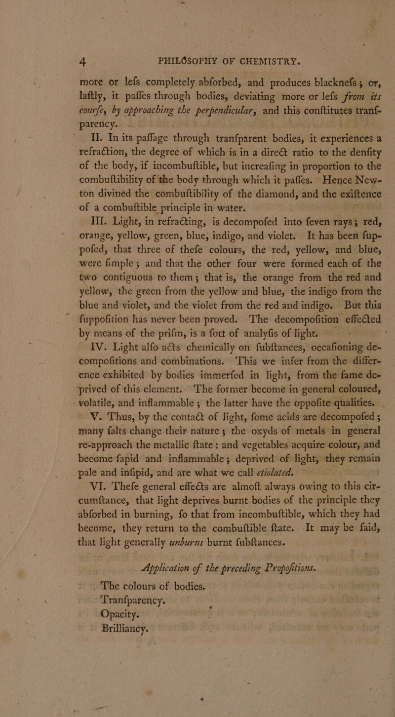 more or lefs completely abforbed, and produces blacknefs; or, laftly, it pafles through bodies, deviating more or lefs from its courfe, by approaching the perpendicular, and this conftitutes tran{- parency. | II. In its paflage through tranfparent bodies, it experiences a refraction, the degree of which is in a dire€t ratio to the denfity of the body, if incombuftible, but increafing in proportion to the combutftibility of ‘the body through which it pafles. Hence New- ton divined the combuftibility of the ami ge and se Teukeavs of a combutftible principle in water. | Til. Light, in refracting, is decompofed into feven rays 3 pres, orange, yellow, green, blue; indigo, and violet. It has been fup- pofed, that three of thefe colours, the red, yellow, and blue, were fimple; and that the other four were formed each of the two contiguous to them; that is, the orange from the red and yellow, the green from the yellow and blue, the indigo from the blue and violet, and the violet from the red and indigo. But this fuppofition has never been proved. The decompofition effected by means of the prifm, is a fort of analyfis of light. IV. Light alfo a&amp;s chemically on fubftances, occafioning de- compofitions and combinations. This we infer from the differ- ence exhibited by bodies immerfed in light, from the fame de- ‘prived of this element. The former become in general coloured, volatile, and inflammable ; the latter have the oppofite qualities. V. Thus, by the contaé&amp; of light, fome acids are decompoted 5 many falts change their nature ; the oxyds of metals in general re-approach the metallic ftate : snd vegetables acquire colour, and become fapid and inflammable; deprived of light, they remain pale and infipid, and are what we call etiolated. VI. Thefe general effe€ts are almoft always owing to this cir- cumftance, that light deprives burnt bodies of the principle they abforbed in burning, fo that from incombuftible, which they had become, they return to the combuftible ftate. It may be faid, that light generally anburns burnt fubftances. Application of the preceding Propofitions. _ The colours of bodies. ‘Tranfparency. Opacity. - Brilliancy. ©