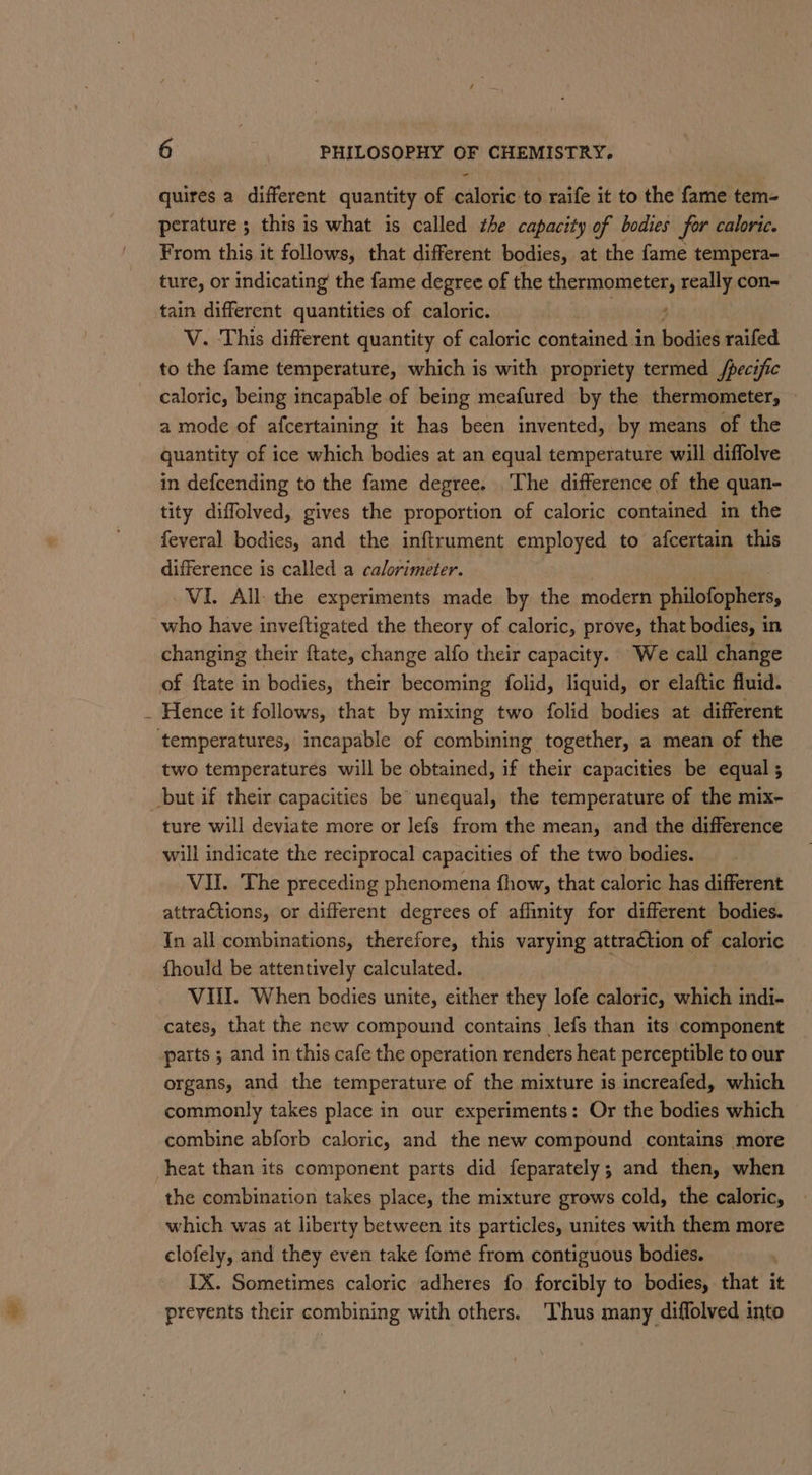 quires a different quantity of caloric to raife it to the fame tem- perature ; thts is what is called the capacity of bodies for caloric. From this it follows, that different bodies, at the fame tempera- ture, or indicating the fame degree of the thermometer, really con- tain different quantities of caloric. ; V. This different quantity of caloric contained in bodies raifed to the fame temperature, which is with propriety termed /pecific caloric, being incapable of being meafured by the thermometer, a mode of afcertaining it has been invented, by means of the quantity of ice which bodies at an equal temperature will diffolve in defcending to the fame degree. The difference of the quan- tity diffolved, gives the proportion of caloric contained in the feveral bodies, and the inftrument employed to afcertain this difference is called a calorimeter. VI. All: the experiments made by the modern philofophers, who have inveftigated the theory of caloric, prove, that bodies, in changing their ftate, change alfo their capacity. We call change of ftate in bodies, their becoming folid, liquid, or elaftic fluid. Hence it follows, that by mixing two folid bodies at different two temperatures will be obtained, if their capacities be equal ; ture will deviate more or lefs from the mean, and the difference will indicate the reciprocal capacities of the two bodies. VII. The preceding phenomena fhow, that caloric has different attraCtions, or different degrees of aflinity for different bodies. In all combinations, therefore, this varying attraction of caloric fhould be attentively calculated. VIII. When bedies unite, either they lofe caloric, which indi- cates, that the new compound contains lefs than its component parts ; and in this cafe the operation renders heat perceptible to our organs, and the temperature of the mixture is increafed, which commonly takes place in our experiments: Or the bodies which combine abforb caloric, and the new compound contains more the combination takes place, the mixture grows cold, the caloric, which was at liberty between its particles, unites with them more clofely, and they even take fome from contiguous bodies. IX. Sometimes caloric adheres fo forcibly to bodies, that it prevents their combining with others. Thus many diffolved into