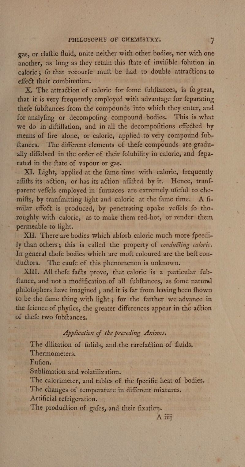 gas, or elaftic fluid, unite neither with other bodies, nor with one another, as long as they retain this ftate of invifible folution in caloric; fo that recourfe muft be had to double attractions to effet their combination. X. The attraction of caloric for fome fubftances, is fo great, that it is very frequently employed with advantage for feparating thefe fubftances from the compounds into which they enter, and for analyfing or decompofing compound bodies. ‘This is what we do in diftillation, and in all the decompofitions effetted by means of fire alone, or caloric, applied to very compound fub- ftances. ‘The different elements of thefe compounds are (gradu- ally diffolved in the order of their folubility in caloric, and fepa- rated in the ftate of vapour or gas. XI. Light, applied at the fame time with caloric, frequently affifts its ation, or has its aCtion affifted by it. Hence, tranf- ‘parent veflels employed in furnaces are extremely ufeful to che- mifts, by tranfmitting light and calorie at the fame time. A fi- milar effet is produced, by penetrating opake veflels fo tho- roughly with caloric, as to make them red-hot, or render them permeable to light. XIU. There are bodies which abforb caloric much more f{peedi- ly than others; this is called the property of conduéting caloric. In general thofe bodies which are moft coloured are the beft con- ductors. The caufe of this phenomenon is unknown. _ XMM. All thefe facts prove, that caloric is a particular fub- {tance, and not a modification of all fubftances, as fome naturel philofophers have imagined ; and it is far from having been fhown to be the fame thing with light; for the farther we advance in the {cience of phyfics, the greater differences appear in the action of thefe two fubftances. Application of the preceding Axioms. The dilitation of folids, and the rarefaction of fluids. Thermometers. Fufion. Sublimation and volatilization. The calorimeter, and tables of the f{pecific heat of bodies. The changes of temperature in different mixtures. Artificial refrigeration. The production of gafes, and their fixatie. A iiij