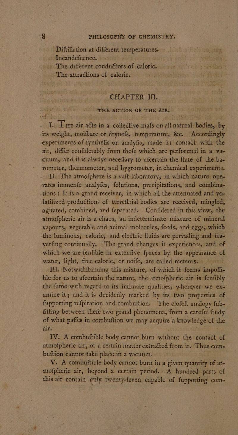 Diftillation at different aon Incandefcence. 3 The different conductors of éaloric. | The attractions of caloric. — CHAPTER III. 8 THE ACTION OF THE AIR. a, i ri ait Bis in a sbiledtinsa mafs on all asta Hbitiek by, its weight, moifture or drynefs, temperature, &amp;c. Accordingly experiments of fynthefis or analyfis, made in contaé&amp;t with the -air, differ confiderably from thofe which are performed in a va- cuum, and it is always neceflary to afcertain the ftate of the ba- rometer, thermometer, and hygrometer, in chemical experiments. IL. The atmofphere is a vaft laboratory, in which nature ope-. rates immenfe analyfes, folutions, precipitations, and combina- tions: It is a grand receiver, in which all the attenuated and vo-. latilized productions of terreftrial bodies are received, mingled, | agitated, combined, and feparated. Confidered in this view, the atmofpheric air is a chaos, an indeterminate mixture of mineral vapours, vegetable and animal molecules, feeds, and eggs, which the luminous, caloric, and electric fluids are pervading and tra- verfing continually. The grand changes it experiences, and of which we are fenfible in extenfive fpaces by. the appearance of water, light, free caloric, or noife, are called meteors: - IIL, Notwithftanding this mixture, of which it feems impoffi- ble for us to afcertain the nature, the atmofpheric air is fenfibly the fame with regard to its intimate qualities, wherever: we exe amine it; and it is decidedly marked by its two properties of. fupporting refpiration and combuftion. The clofeft analogy fub- fifting between thefe two grand phenomena, from a careful ftudy of what paffes in Sombuiicn we may acquire a knowledge of 39 air. Iv. A combotible body cannot. burn ee the catia: of atmofpheric air, or a certain matter extracted from it. Thus com- buftion cannot take place in a vacuum. | V. A combuftible body cannot burn in a given quantity of at- -mofpheric air, beyond a certain period. - A hundred parts of this air contain ely twenty-feven capable of fupporting com=