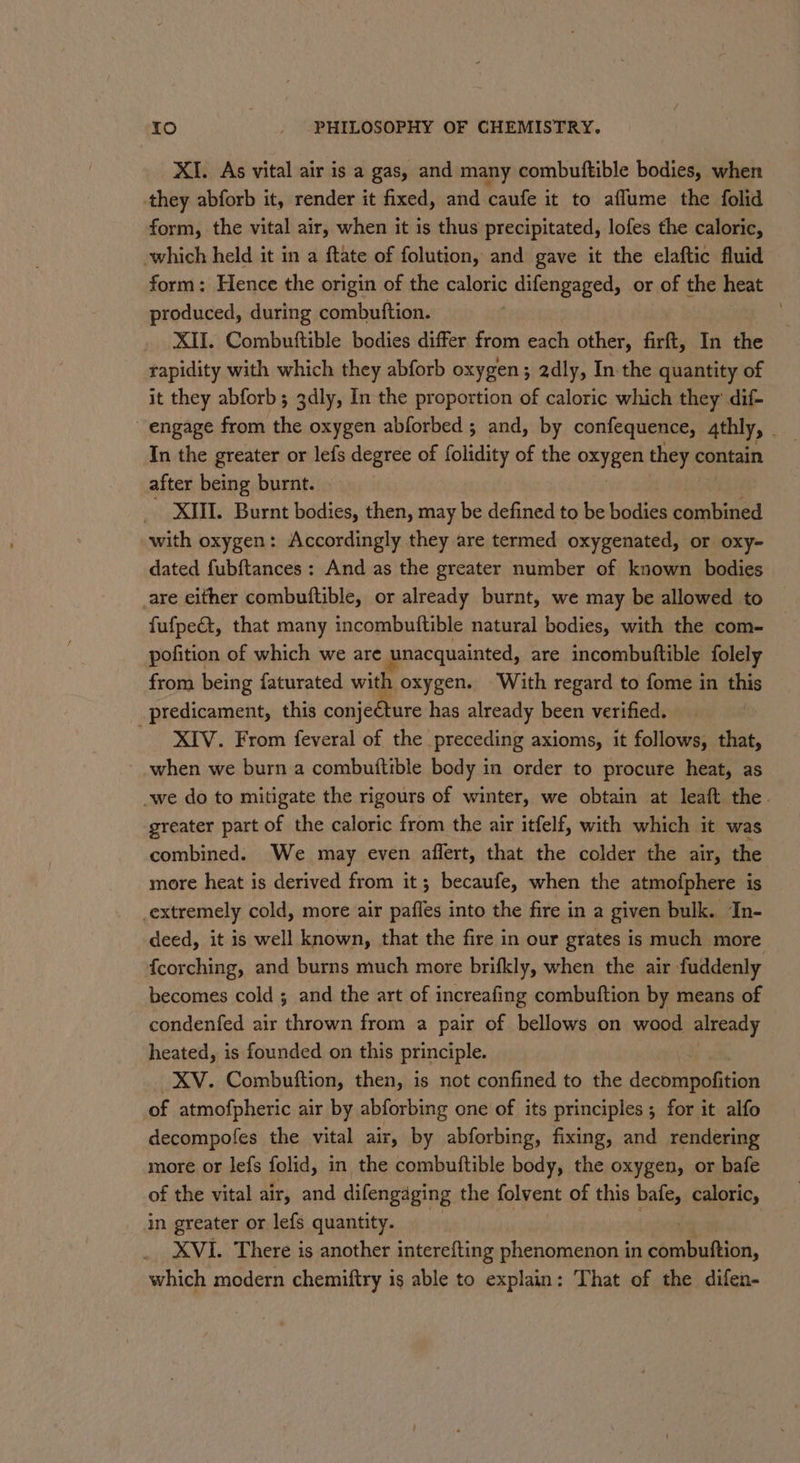 XI. As vital air is a gas, and many combuftible bodies, when they abforb it, render it fixed, and caufe it to aflume the folid form, the vital air, when it is thus precipitated, lofes the caloric, which held it in a ftate of folution, and gave it the elaftic fluid form: Hence the origin of the caloric difengaged, or of the heat produced, during combutftion. _ XII. Combuttible bodies differ from each other, firft, In the rapidity with which they abforb oxygen; 2dly, In the quantity of it they abforb ; 3dly, In the proportion of caloric which they dif- engage from the oxygen abforbed ; and, by confequence, 4thly, _ In the greater or lefs degree of folidity of the oxygen they contain after being burnt. XIII. Burnt bodies, then, may be defined to be bodies combined with oxygen: Accordingly they are termed oxygenated, or oxy- dated fubftances : And as the greater number of known bodies are either combuftible, or already burnt, we may be allowed to fufpect, that many incombuftible natural bodies, with the com- pofition of which we are unacquainted, are incombutftible folely from being faturated with oxygen. With regard to fome in this predicament, this conje€ture has already been verified. XIV. From feveral of the preceding axioms, it follows, that, ~ when we burn a combuiftible body in order to procure heat, as we do to mitigate the rigours of winter, we obtain at leaft the. greater part of the caloric from the air itfelf, with which it was combined. We may even affert, that the colder the air, the more heat is derived from it; becaufe, when the atmofphere is _extremely cold, more air pafles into the fire in a given bulk. In- deed, it is well known, that the fire in our grates is much more fcorching, and burns much more brifkly, when the air fuddenly becomes cold ; and the art of increafing combuftion by means of condenfed air thrown from a pair of bellows on wood already heated, is founded on this principle. XV. Combuftion, then, is not confined to the decompofition of atmofpheric air by abforbing one of its principles ; for it alfo decompofes the vital air, by abforbing, fixing, and rendering more or lefs folid, in the combuftible body, the oxygen, or bafe of the vital air, and difengaging the folvent of this bafe, caloric, in greater or lefs quantity. . XVI. There is another interefting phenomenon in combuftion, which modern chemiftry is able to explain: That of the difen-