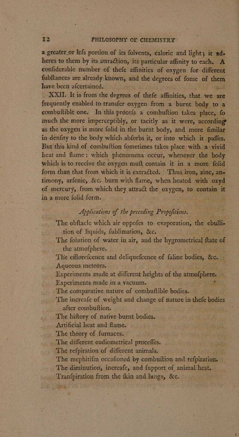 a greater_or lefs portion of its folvents, caloric and lights it ad« heres to them by its attraction, its particular affinity to each. A confiderable number of thefe affinities of oxygen for different fubftances are already known, and the x na of fome of them have been afcertained. re XXII. It is from the Pibonit of thefe stiles that we are frequently enabled to transfer oxygen from a burnt body to a combuftible one. In this procefs a combuftion takes place, fo much the more imperceptibly, or tacitly as it were, according# as the oxygen is more folid in the burnt body, and more fimilar in denfity to the body which abforbs it, or into which it paffes. But this kind of combuftion fometimes takes place with a: vivid heat and flame: which phenomena occur, whenever the body which is to receive the oxygen muft contain it in a more folid form than that from which it is extraéted. Thus iron, zinc, an- timony, arfenic, &amp;c. burn with flame, when heated with oxyd of mercury, from which they attract the oxygen, to contain it in a more folid form. | Applications of the preceding Propofitions. The obftacle which air oppofes to evaporation, the cbulli tion of liquids, fublimation, &amp;c. The folution of water in air, and the hygrometriea} ftate of the atmofphere. _ . The efflorefcence and deliguefcence of faline bodies, &amp;c. B Aqueous meteors. Experiments made at different heights of the stadia Experiments made in a vacuum. , . The comparative nature of combutftible bodies. , The increafe of weight and change of nature in thefe bodies after combuftion. _ The hiftory of native burnt bodies... Artificial heat and flame. —- The theory of furnaces. ‘The different eudiometrical proceffes. The refpiration of different animals. ‘The mephitifm occafioned by combuition and refpiration. . The diminution, increafe, and fupport of animal heat. — Tranfpiration from the fkin and lungs, &amp;c. i ¥ ys ‘