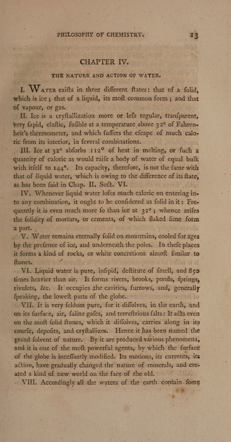 { : CHAPTER IV. THE NATURE AND ACTION OF WATER. 1. Warne exifts in three different ftates: that of a folid, which is ice ; that of a liquid, its moft common form; and that of vapour, or gas. II. Ice is a cryftallization more or lefs ‘eeuban tran{parent, very fapid, elaftic, fufible at a temperature above 32° of Fahren- heit’s thermometer, and which fuffers the efcape of much calo- tric from its interior, in feveral combinations. _ TIL. Ice at 32° abforbs 112° of heat in melting, or fuch a quantity of caloric as would raife a body of water of equal bulk with itfelf to 144°. Its capacity, therefore, is not the fame with that of liquid water, which is owing to the difference of its {tate, as has been faid in Chap. Il. Seét. VI. IV. Whenever liquid water lofes much caloric on entering in- to any combination, it ought to be confidered as folid in it: Fre- quently it is even much more fo than ice at 32°; whence arifes the folidity of mortars, or cements, of which flaked lime form a part. _ ~ V. Water remains eternally folid on mountains, cooled for ages by the prefence of ice, and underneath the poles. In thefe places it forms a kind of rocks, or white concretions almoft fimilar to ftones. f VI. Liquid water is pure, infipid, deftitute of fmell, and 850 times heavier than air. It forms rivers, brooks, ponds, fpringsy rivulets, é&amp;c. It occupies the cavities, furrows, and, generally fpeaking, the loweft parts of the globe. VII. It is very feldom pure, for it diffolves, in the pire and on its furface, air, faline gafes, and terreftrious falts: It aéts even on the moft folid ftones, which it diffolves, carries along in its courfe, depofits, and cryftallizes. Hence it has been named the grand folvent of nature. By it are produced various phenomena, and it is one of the moft powerful agents, by which the furface of the globe is inceflantly modified. Its motions, its currents, its action, have gradually changed the nature of minerals, and cre- ated a kind of new world on the face of the old. | - VOL Accordingly all.the waters of the earth contain. fome +?