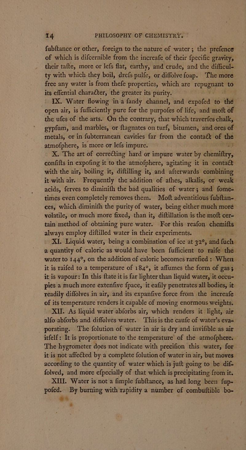 fubftance or other, foreign to the nature of water; the prefence of which is difcernible from the increafe of their {pecific gravity, their tafte, more or lefs flat, earthy, and crude, and the difficul- ty with which they boil, drefs pulfe, or diffolveioap. ‘The more free any water is from thefe properties, which are ag to its eflential character, the greater its purity. IX. Water flowing ‘in a fandy channel, and expofed to thé open air, is fufliciently pure for the purpofes of life, and moft of the ufes of the arts. On the contrary, that which traverfes chalk, gypfum, and marbles, or ftagnates on turf, bitumen, and ores of metals, or in fubterranean cavities far from the contact of the atmofphere, is more or lefs impure. * _ XX. The art of correcting hard or impure water by chemiftry, confifts in expofing it to the atmofphere, agitating it in conta&amp; with the air, boiling it, diftilling it, and afterwards combining it with air. Frequently the addition of afhes, alkalis, or weak acids, ferves to diminifh the bad qualities of water; and fome- times even completely removes them. Moft adventitious fubftan-. ces, which diminifh the purity of water, being either much moré volatile, or much more fixed, than it, diftillation is the moft cer- tain method of obtaining pure water. For this reafon chemifts always employ diftilled water in their experiments. Py ’ XI. Liquid water, being a combination of ice at 32°, and Bick a quantity of caloric as would have been fufficient to raife the water to 144°, on the addition of caloric becomes rarefied : When it is raifed to a temperature of 184°, it aflumes the form of gas 5 it is vapour: In this ftate it is far lighter than liquid water, it occu- pies a much more extenfive fpace, it eafily penetrates all bodies, it: readily diffolves in air, and its expanfive force from the increafe of its temperature renders it capable of moving enormous weights. XII. As liquid water abforbs air, which renders it light, air alfo abforbs and diffolves water. This is the caufe of water’s eva _ porating. The folution of water in air is dry and invifible as air itfelf: It is proportionate to the temperature of the atmofphere. — The hygrometer does not indicate with precifion this water, for it is not affected by a complete {olution of water in air, but moves according to the quantity of water which is juft going to be dif- folved, and more efpecially of that which is precipitating from it. XIII. Water is not a fimple fubftance, as had long been fup- pofed.. By burning with rapidity a number of combuftible bo- &amp; % &amp;